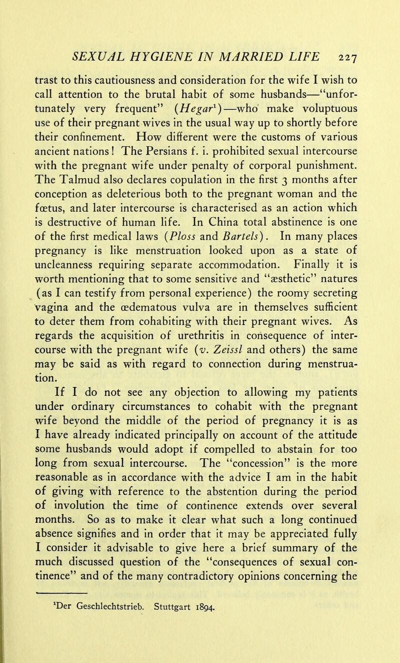 trast to this cautiousness and consideration for the wife I wish to call attention to the brutal habit of some husbands—unfor- tunately very frequent {Hegar^)—who make voluptuous use of their pregnant wives in the usual way up to shortly before their confinement. How different were the customs of various ancient nations! The Persians f. i. prohibited sexual intercourse with the pregnant wife under penalty of corporal punishment. The Talmud also declares copulation in the first 3 months after conception as deleterious both to the pregnant woman and the foetus, and later intercourse is characterised as an action which is destructive of human life. In China total abstinence is one of the first medical laws (Ploss and Bartels). In many places pregnancy is like menstruation looked upon as a state of uncleanness requiring separate accommodation. Finally it is worth mentioning that to some sensitive and aesthetic natures (as I can testify from personal experience) the roomy secreting vagina and the (edematous vulva are in themselves sufficient to deter them from cohabiting with their pregnant wives. As regards the acquisition of urethritis in consequence of inter- course with the pregnant wife {v. Zeissl and others) the same may be said as with regard to connection during menstrua- tion. If I do not see any objection to allowing my patients under ordinary circumstances to cohabit with the pregnant wife beyond the middle of the period of pregnancy it is as I have already indicated principally on account of the attitude some husbands would adopt if compelled to abstain for too long from sexual intercourse. The concession is the more reasonable as in accordance with the advice I am in the habit of giving with reference to the abstention during the period of involution the time of continence extends over several months. So as to make it clear what such a long continued absence signifies and in order that it may be appreciated fully I consider it advisable to give here a brief summary of the much discussed question of the consequences of sexual con- tinence and of the many contradictory opinions concerning the ^Der Geschlechtstrieb. Stuttgart 1894.