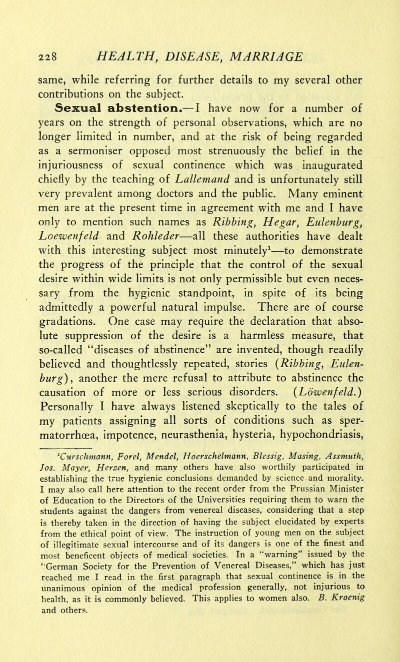 same, while referring for further details to my several other contributions on the subject. Sexual abstention.— I have now for a number of years on the strength of personal observations, which are no longer limited in number, and at the risk of being regarded as a sermoniser opposed most strenuously the belief in the injuriousness of sexual continence which was inaugurated chiefly by the teaching of Lallemand and is unfortunately still very prevalent among doctors and the public. Many eminent men are at the present time in agreement with me and I have only to mention such names as Ribbing, Hegar, Eulenhurg, Loewenfeld and Rohleder—all these authorities have dealt with this interesting subject most minutely^—to demonstrate the progress of the principle that the control of the sexual desire within wide limits is not only permissible but even neces- sary from the hygienic standpoint, in spite of its being admittedly a powerful natural impulse. There are of course gradations. One case may require the declaration that abso- lute suppression of the desire is a harmless measure, that so-called diseases of abstinence are invented, though readily believed and thoughtlessly repeated, stories {Ribbing, Eiilen- burg), another the mere refusal to attribute to abstinence the causation of more or less serious disorders. (Ldwenfeld.) Personally I have always listened skeptically to the tales of my patients assigning all sorts of conditions such as sper- matorrhoea, impotence, neurasthenia, hysteria, hypochondriasis, ^Curschmann, Forel, Mendel, Hoerschelmann, Blessig, Masing, Assmuth, Jos. Mayer, Herzen, and many others have also worthily participated in establishing the true hygienic conclusions demanded by science and morality. I may also call here attention to the recent order from the Prussian Minister of Education to the Directors of the Universities requiring them to v/arn the students against the dangers from venereal diseases, considering that a step is thereby taken in the direction of having the subject elucidated by experts from the ethical point of view. The instruction of young men on the subject of illegitimate sexual intercourse and of its dangers is one of the finest and most beneficent objects of medical societies. In a warning issued by the ' German Society for the Prevention of Venereal Diseases, which has just reached me I read in the first paragraph that sexual continence is in the unanimous opinion of the medical profession generally, not injurious to health, as it is commonly believed. This applies to women also. B. Kroenig and others.