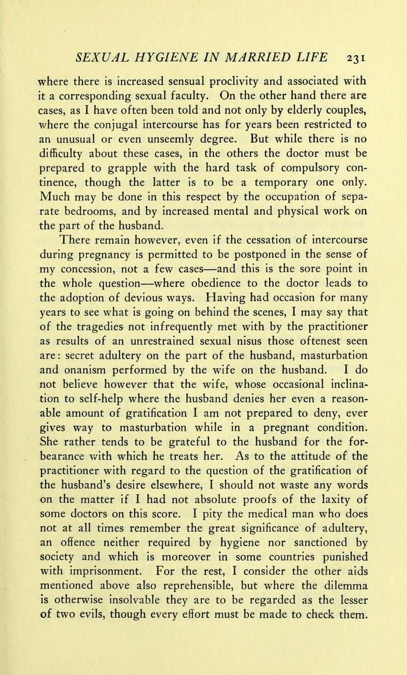 where there is increased sensual prodivity and associated with it a corresponding sexual faculty. On the other hand there are cases, as I have often been told and not only by elderly couples, where the conjugal intercourse has for years been restricted to an unusual or even unseemly degree. But while there is no difficulty about these cases, in the others the doctor must be prepared to grapple with the hard task of compulsory con- tinence, though the latter is to be a temporary one only. Much may be done in this respect by the occupation of sepa- rate bedrooms, and by increased mental and physical work on the part of the husband. There remain however, even if the cessation of intercourse during pregnancy is permitted to be postponed in the sense of my concession, not a few cases—and this is the sore point in the whole question—where obedience to the doctor leads to the adoption of devious ways. Having had occasion for many years to see what is going on behind the scenes, I may say that of the tragedies not infrequently met with by the practitioner as results of an unrestrained sexual nisus those oftenest seen are: secret adultery on the part of the husband, masturbation and onanism performed by the wife on the husband. I do not believe however that the wife, whose occasional inclina- tion to self-help where the husband denies her even a reason- able amount of gratification I am not prepared to deny, ever gives way to masturbation while in a pregnant condition. She rather tends to be grateful to the husband for the for- bearance v»^ith which he treats her. As to the attitude of the practitioner with regard to the question of the gratification of the husband's desire elsewhere, I should not waste any words on the matter if I had not absolute proofs of the laxity of some doctors on this score. I pity the medical man who does not at all times remember the great significance of adultery, an offence neither required by hygiene nor sanctioned by society and which is moreover in some countries punished with imprisonment. For the rest, I consider the other aids mentioned above also reprehensible, but where the dilemma is otherwise insolvable they are to be regarded as the lesser of two evils, though every effort must be made to check them.