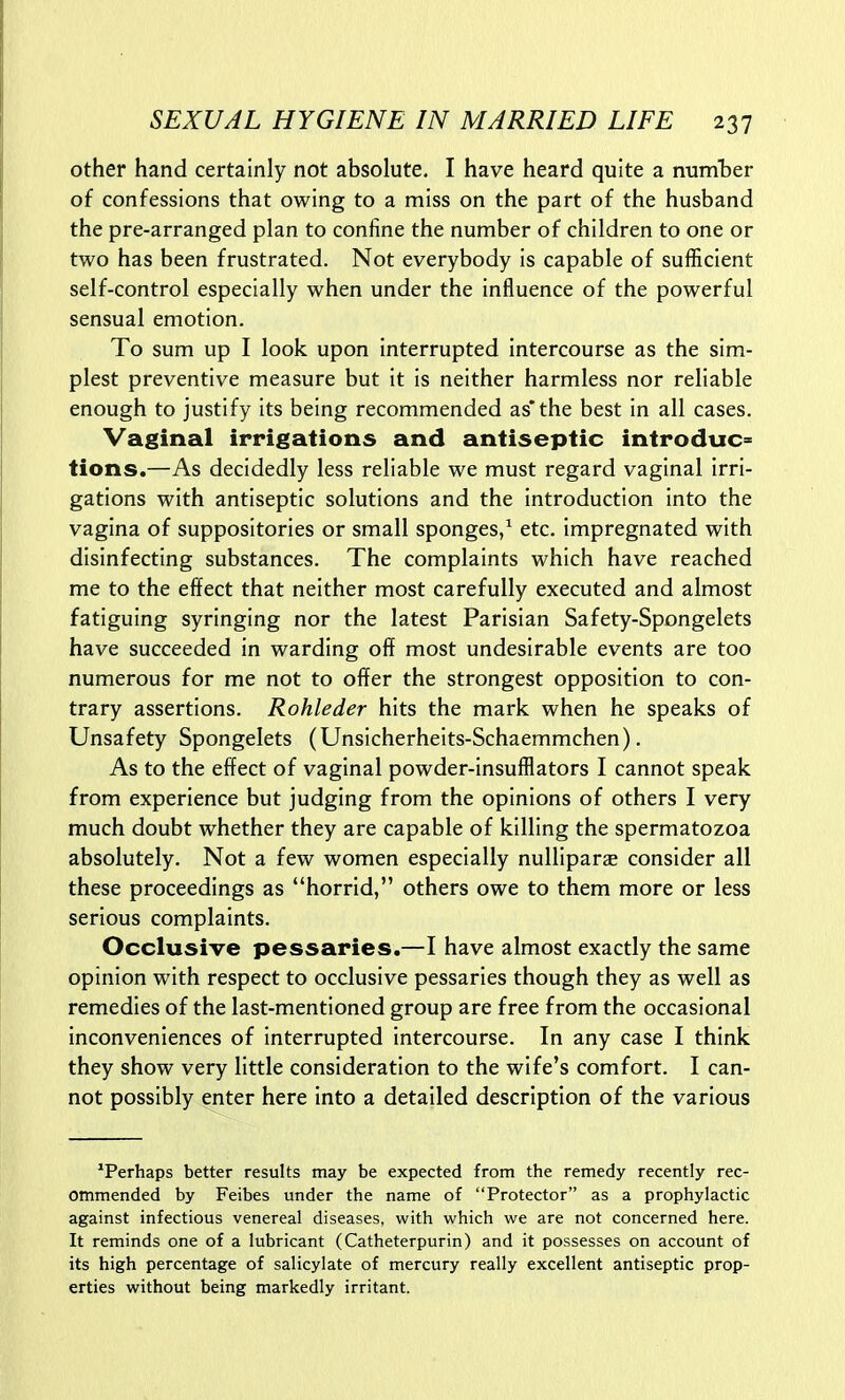 other hand certainly not absolute, I have heard quite a number of confessions that owing to a miss on the part of the husband the pre-arranged plan to confine the number of children to one or two has been frustrated. Not everybody is capable of sufficient self-control especially when under the influence of the powerful sensual emotion. To sum up I look upon interrupted intercourse as the sim- plest preventive measure but it is neither harmless nor reliable enough to justify its being recommended as*the best in all cases. Vaginal irrigations and antiseptic introduce tions.—As decidedly less reliable we must regard vaginal irri- gations with antiseptic solutions and the introduction into the vagina of suppositories or small sponges,^ etc. impregnated with disinfecting substances. The complaints which have reached me to the effect that neither most carefully executed and almost fatiguing syringing nor the latest Parisian Safety-Spongelets have succeeded in warding off most undesirable events are too numerous for me not to offer the strongest opposition to con- trary assertions. Rohleder hits the mark when he speaks of Unsafety Spongelets (Unsicherheits-Schaemmchen). As to the effect of vaginal powder-insufflators I cannot speak from experience but judging from the opinions of others I very much doubt whether they are capable of killing the spermatozoa absolutely. Not a few women especially nulliparae consider all these proceedings as horrid, others owe to them more or less serious complaints. Occlusive pessaries.—I have almost exactly the same opinion with respect to occlusive pessaries though they as well as remedies of the last-mentioned group are free from the occasional inconveniences of interrupted intercourse. In any case I think they show very little consideration to the wife's comfort. I can- not possibly enter here into a detailed description of the various 'Perhaps better results may be expected from the remedy recently rec- ommended by Feibes under the name of Protector as a prophylactic against infectious venereal diseases, with which we are not concerned here. It reminds one of a lubricant (Catheterpurin) and it possesses on account of its high percentage of salicylate of mercury really excellent antiseptic prop- erties without being markedly irritant.