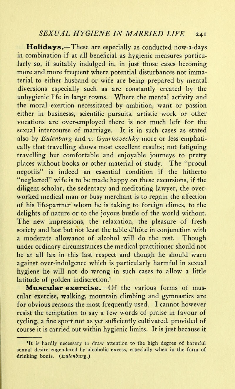 Holidays.—These are especially as conducted now-a-days in combination if at all beneficial as hygienic measures particu- larly so, if suitably indulged in, in just those cases becoming more and more frequent where potential disturbances not imma- terial to either husband or wife are being prepared by mental diversions especially such as are constantly created by the unhygienic life in large towns. Where the mental activity and the moral exertion necessitated by ambition, want or passion either in businesss, scientific pursuits, artistic work or other vocations are over-employed there is not much left for the sexual intercourse of marriage. It is in such cases as stated also by Eulenburg and v. Gyurkovechky more or less emphati- cally that travelling shows most excellent results; not fatiguing travelling but comfortable and enjoyable journeys to pretty places without books or other material of study. The procul negotiis is indeed an essential condition if the hitherto neglected wife is to be made happy on these excursions, if the diligent scholar, the sedentary and meditating lawyer, the over- worked medical man or busy merchant is to regain the affection of his life-partner whom he is taking to foreign climes, to the delights of nature or to the joyous bustle of the world without. The new impressions, the relaxation, the pleasure of fresh society and last but not least the table d'hote in conjunction with a moderate allowance of alcohol will do the rest. Though under ordinary circumstances the medical practitioner should not be at all lax in this last respect and though he should warn against over-indulgence which is particularly harmful in sexual hygiene he will not do wrong In such cases to allow a little latitude of golden indiscretion.^ Muscular exercise.—Of the various forms of mus- cular exercise, walking, mountain climbing and gymnastics are for obvious reasons the most frequently used. I cannot however resist the temptation to say a few words of praise in favour of cycling, a fine sport not as yet sufficiently cultivated, provided of course it is carried out within hygienic limits. It is just because it *It is hardly necessary to draw attention to the high degree of harmful sexual desire engendered by alcoholic excess, especially when in the form of drinking bouts. {Eulenburg.)