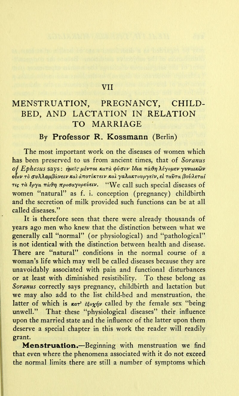 MENSTRUATION, PREGNANCY, CHILD- BED, AND LACTATION IN RELATION TO MARRIAGE By Professor R. Kossmann (Berlin) The most important work on the diseases of women which has been preserved to us from ancient times, that of Soranus of Ephesus says : ip.sT^ fievroi Kara tpvaiv Idia Tra^Ti Myofiev yvvcUKiiv olov TO (rvWanlSaveiv Kal d-norcKTeiv Kal yaXa.tCTovpyeTv, el ravTa, jSovAerat Ttg TO. epya. 7rai9^ npooayopeveiv. We call such special diseases of women natural as f. i. conception (pregnancy) childbirth and the secretion of milk provided such functions can be at all called diseases. It is therefore seen that there were already thousands of years ago men who knew that the distinction between what we generally call normal (or physiological) and pathological is not identical with the distinction between health and disease. There are natural conditions in the normal course of a woman's life which may well be called diseases because they are unavoidably associated with pain and functional disturbances or at least with diminished resistibility. To these belong as Soranus correctly says pregnancy, childbirth and lactation but we may also add to the list child-bed and menstruation, the latter of which is kot' i^oxqv called by the female sex being unwell. That these physiological diseases their influence upon the married state and the influence of the latter upon them deserve a special chapter in this work the reader will readily grant. Menstruation.—Beginning with menstruation we find that even where the phenomena associated with it do not exceed the normal limits there are still a number of symptoms which