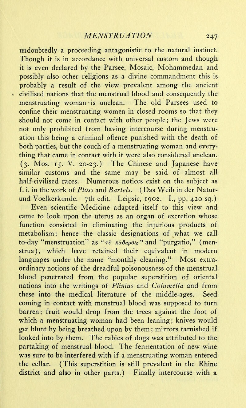 undoubtedly a proceeding antagonistic to the natural instinct. Though it is in accordance with universal custom and though it is even declared by the Parsee, Mosaic, Mohammedan and possibly also other religions as a divine commandment this is probably a result of the view prevalent among the ancient * civilised nations that the menstrual blood and consequently the menstruating woman • is unclean. The old Parsees used to confine their menstruating women in closed rooms so that they should not come in contact with other people; the Jews were not only prohibited from having intercourse during menstru- ation this being a criminal offence punished with the death of both parties, but the couch of a menstruating woman and every- thing that came in contact with it were also considered unclean. (3. Mos. 15. V. 20-23.) The Chinese and Japanese have similar customs and the same may be said of almost all half-civilised races. Numerous notices exist on the subject as f. i. in the work of Ploss and Bartels. (Das Weib in der Natur- und Voelkerkunde. 7th edit. Leipsic, 1902. I., pp. 420 sq.) Even scientific Medicine adapted itself to this view and came to look upon the uterus as an organ of excretion whose function consisted In eliminating the injurious products of metabolism; hence the classic designations of what we call to-day menstruation as re Kai^apatj and purgatio, (men- strua), which have retained their equivalent in modern languages under the name monthly cleaning. Most extra- ordinary notions of the dreadful poisonousness of the menstrual blood penetrated from the popular superstition of oriental nations into the writings of Plinius and Columella and from these into the medical literature of the middle-ages. Seed coming in contact with menstrual blood was supposed to turn barren; fruit would drop from the trees against the foot of which a menstruating woman had been leaning; knives would get blunt by being breathed upon by them; mirrors tarnished If looked into by them. The rabies of dogs was attributed to the partaking of menstrual blood. The fermentation of new wine was sure to be Interfered with If a menstruating woman entered the cellar. (This superstition is still prevalent In the Rhine district and also in other parts.) Finally Intercourse with a