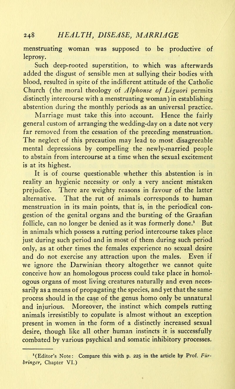 menstruating woman was supposed to be productive of leprosy. Such deep-rooted superstition, to which was afterwards added the disgust of sensible men at sullying their bodies with blood, resulted in spite of the indifferent attitude of the Catholic Church (the moral theology of Alphonse of Liguori permits distinctly intercourse with a menstruating woman) in establishing abstention during the monthly periods as an universal practice. Marriage must take this into account. Hence the fairly general custom of arranging the wedding-day on a date not very far removed from the cessation of the preceding menstruation. The neglect of this precaution may lead to most disagreeable mental depressions by compelling the newly-married people to abstain from intercourse at a time when the sexual excitement is at its highest. It is of course questionable whether this abstention is in reality an hygienic necessity or only a very ancient mistaken prejudice. There are weighty reasons in favour of the latter alternative. That the rut of animals corresponds to human menstruation in its main points, that is, in the periodical con- gestion of the genital organs and the bursting of the Graafian follicle, can no longer be denied as it was formerly done.^ But in animals which possess a rutting period intercourse takes place just during such period and in most of them during such period only, as at other times the females experience no sexual desire and do not exercise any attraction upon the males. Even if we ignore the Darwinian theory altogether we cannot quite conceive how an homologous process could take place in homol- ogous organs of most living creatures naturally and even neces- sarily as a means of propagating the species, and yet that the same process should in the case of the genus homo only be unnatural and injurious. Moreover, the instinct which compels rutting animals irresistibly to copulate is almost without an exception present in women in the form of a distinctly increased sexual desire, though like all other human Instincts it is successfully combated by various psychical and somatic inhibitory processes. '(Editor's Note: Compare this with p. 225 in the article by Prof. Fiir- bringer. Chapter VI.)