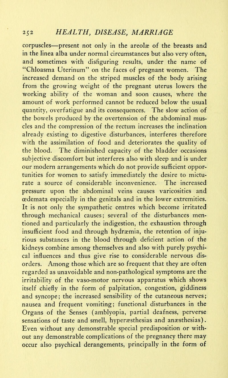 corpuscles—present not only in the areolae of the breasts and in the linea alba under normal circumstances but also very often, and sometimes with disfiguring results, under the name of Chloasma Uterinum on the faces of pregnant women. The increased demand on the striped muscles of the body arising from the growing weight of the pregnant uterus lowers the working ability of the woman and soon causes, where the amount of work performed cannot be reduced below the usual quantity, overfatigue and its consequences. The slow action of the bowels produced by the overtension of the abdominal mus- cles and the compression of the rectum increases the inclination already existing to digestive disturbances, interferes therefore with the assimilation of food and deteriorates the quality of the blood. The diminished capacity of the bladder occasions subjective discomfort but interferes also with sleep and is under our modern arrangements which do not provide sufficient oppor- tunities for women to satisfy immediately the desire to mictu- rate a source of considerable inconvenience. The increased pressure upon the abdominal veins causes varicosities and cedemata especially in the genitals and in the lower extremities. It is not only the sympathetic centres which become irritated through mechanical causes; several of the disturbances men- tioned and particularly the indigestion, the exhaustion through insufficient food and through hydraemia, the retention of inju- rious substances in the blood through deficient action of the kidneys combine among themselves and also with purely psychi- cal influences and thus give rise to considerable nervous dis- orders. Among those which are so frequent that they are often regarded as unavoidable and non-pathological symptoms are the irritability of the vaso-motor nervous apparatus which shows itself chiefly in the form of palpitation, congestion, giddiness and syncope; the increased sensibility of the cutaneous nerves; nausea and frequent vomiting; functional disturbances in the Organs of the Senses (amblyopia, partial deafness, perverse sensations of taste and smell, hyperaesthesias and anaesthesias). Even without any demonstrable special predisposition or with- out any demonstrable complications of the pregnancy there may occur also psychical derangements, principally in the form of