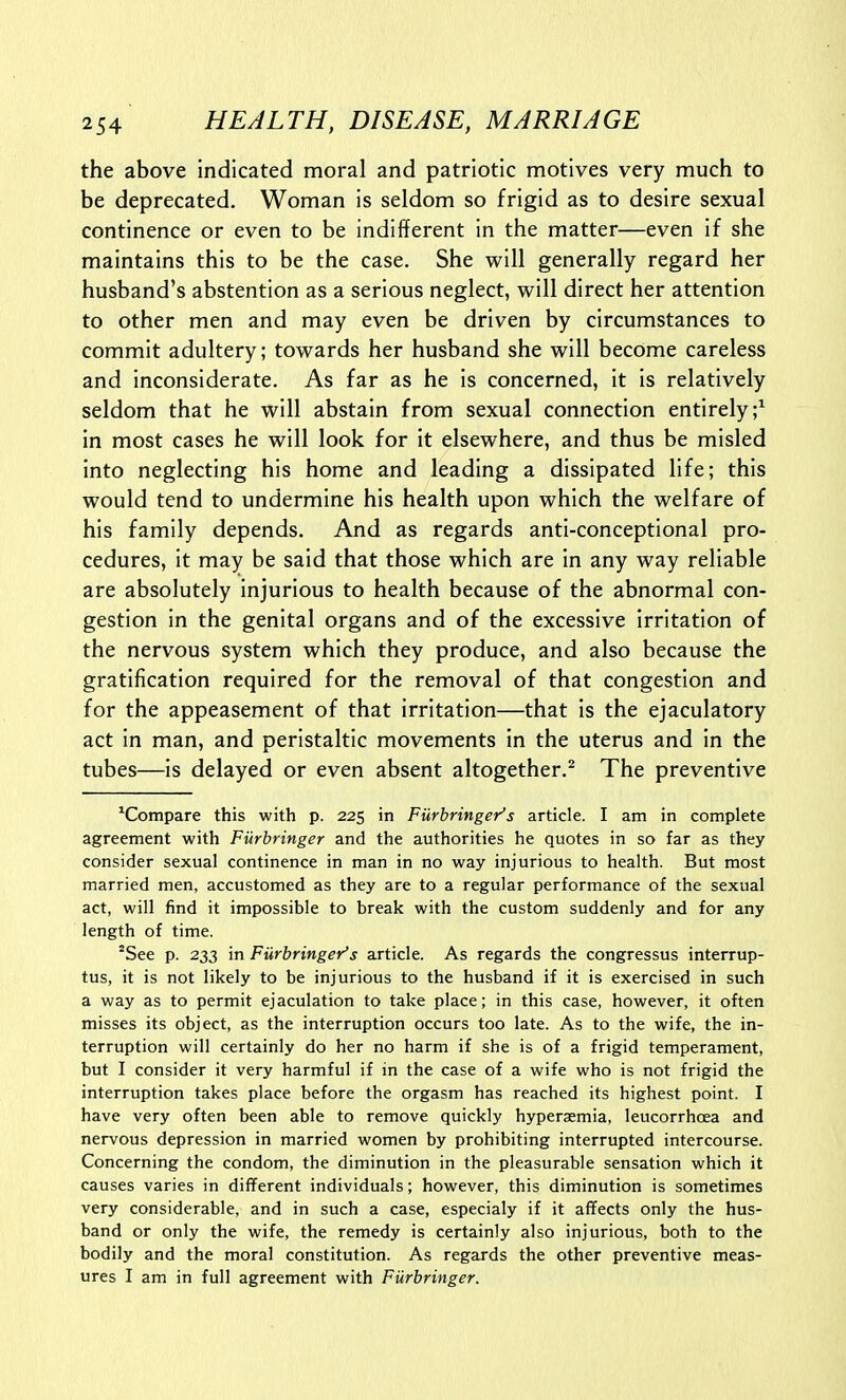 the above indicated moral and patriotic motives very much to be deprecated. Woman is seldom so frigid as to desire sexual continence or even to be indifferent in the matter—even if she maintains this to be the case. She will generally regard her husband's abstention as a serious neglect, will direct her attention to other men and may even be driven by circumstances to commit adultery; towards her husband she will become careless and inconsiderate. As far as he is concerned, it is relatively seldom that he will abstain from sexual connection entirely;^ in most cases he will look for it elsewhere, and thus be misled into neglecting his home and leading a dissipated life; this would tend to undermine his health upon which the welfare of his family depends. And as regards anti-conceptional pro- cedures, it may be said that those which are in any way reliable are absolutely injurious to health because of the abnormal con- gestion in the genital organs and of the excessive irritation of the nervous system which they produce, and also because the gratification required for the removal of that congestion and for the appeasement of that irritation—that is the ejaculatory act in man, and peristaltic movements in the uterus and in the tubes—is delayed or even absent altogether.^ The preventive ^Compare this with p. 225 in Furbringer's article. I am in complete agreement with Furbringer and the authorities he quotes in so far as they consider sexual continence in man in no way injurious to health. But most married men, accustomed as they are to a regular performance of the sexual act, will find it impossible to break with the custom suddenly and for any length of time. ''See p. 233 in Furbringer's article. As regards the congressus interrup- tus, it is not likely to be injurious to the husband if it is exercised in such a way as to permit ejaculation to take place; in this case, however, it often misses its object, as the interruption occurs too late. As to the wife, the in- terruption will certainly do her no harm if she is of a frigid temperament, but I consider it very harmful if in the case of a wife who is not frigid the interruption takes place before the orgasm has reached its highest point. I have very often been able to remove quickly hyperaemia, leucorrhoea and nervous depression in married women by prohibiting interrupted intercourse. Concerning the condom, the diminution in the pleasurable sensation which it causes varies in different individuals; however, this diminution is sometimes very considerable, and in such a case, especialy if it affects only the hus- band or only the wife, the remedy is certainly also injurious, both to the bodily and the moral constitution. As regards the other preventive meas- ures I am in full agreement with Furbringer.