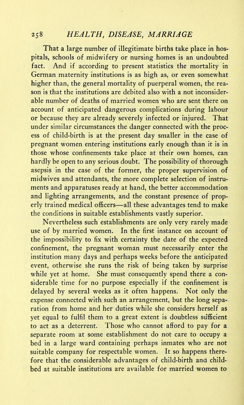 That a large number of illegitimate births take place in hos- pitals, schools of midwifery or nursing homes is an undoubted fact. And if according to present statistics the mortality in German maternity institutions is as high as, or even somewhat higher than, the general mortality of puerperal women, the rea- son is that the institutions are debited also with a not inconsider- able number of deaths of married women who are sent there on account of anticipated dangerous complications during labour or because they are already severely infected or injured. That under similar circumstances the danger connected with the proc- ess of child-birth is at the present day smaller in the case of pregnant women entering institutions early enough than it is in those whose confinements take place at their own homes, can hardly be open to any serious doubt. The possibility of thorough asepsis in the case of the former, the proper supervision of midwives and attendants, the more complete selection of instru- ments and apparatuses ready at hand, the better accommodation and lighting arrangements, and the constant presence of prop- erly trained medical officers—all these advantages tend to make the conditions in suitable establishments vastly superior. Nevertheless such establishments are only very rarely made use of by married women. In the first instance on account of the impossibility to fix with certainty the date of the expected confinement, the pregnant woman must necessarily enter the institution many days and perhaps weeks before the anticipated event, otherwise she runs the risk of being taken by surprise while yet at home. She must consequently spend there a con- siderable time for no purpose especially if the confinement is delayed by several weeks as it often happens. Not only the expense connected with such an arrangement, but the long sepa- ration from home and her duties while she considers herself as yet equal to fulfil them to a great extent is doubtless sufficient to act as a deterrent. Those who cannot afford to pay for a separate room at some establishment do not care to occupy a bed in a large ward containing perhaps inmates who are not suitable company for respectable women. It so happens there- fore that the considerable advantages of child-birth ana child- bed at suitable institutions are available for married women to