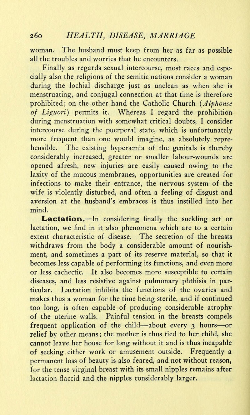 woman. The husband must keep from her as far as possible all the troubles and worries that he encounters. Finally as regards sexual intercourse, most races and espe- cially also the religions of the Semitic nations consider a woman during the lochial discharge just as unclean as when she is menstruating, and conjugal connection at that time is therefore prohibited; on the other hand the Catholic Church {Alphonse of Liguori) permits it. Whereas I regard the prohibition during menstruation with somewhat critical doubts, I consider intercourse during the puerperal state, which is unfortunately more frequent than one would imagine, as absolutely repre- hensible. The existing hyperaemia of the genitals is thereby considerably increased, greater or smaller labour-wounds are opened afresh, new injuries are easily caused owing to the laxity of the mucous membranes, opportunities are created for infections to make their entrance, the nervous system of the wife is violently disturbed, and often a feeling of disgust and aversion at the husband's embraces is thus instilled into her mind. Lractation.—In considering finally the suckling act or lactation, we find in it also phenomena which are to a certain extent characteristic of disease. The secretion of the breasts withdraws from the body a considerable amount of nourish- ment, and sometimes a part of its reserve material, so that it becomes less capable of performing its functions, and even more or less cachectic. It also becomes more susceptible to certain diseases, and less resistive against pulmonary phthisis in par- ticular. Lactation inhibits the functions of the ovaries and makes thus a woman for the time being sterile, and if continued too long, is often capable of producing considerable atrophy of the uterine walls. Painful tension in the breasts compels frequent application of the child—about every 3 hours—or relief by other means; the mother is thus tied to her child, she cannot leave her house for long without it and is thus incapable of seeking either work or amusement outside. Frequently a permanent loss of beauty is also feared, and not without reason, for the tense virginal breast with its small nipples remains after lactation flaccid and the nipples considerably larger.