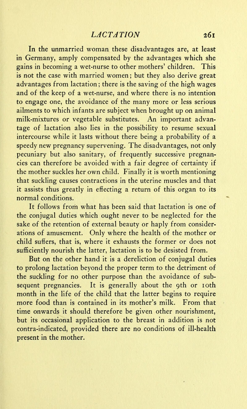 In the unmarried woman these disadvantages are, at least in Germany, amply compensated by the advantages which she gains in becoming a wet-nurse to other mothers' children. This is not the case with married women; but they also derive great advantages from lactation; there is the saving of the high wages and of the keep of a wet-nurse, and where there is no intention to engage one, the avoidance of the many more or less serious ailments to which infants are subject when brought up on animal milk-mixtures or vegetable substitutes. An important advan- tage of lactation also lies in the possibility to resume sexual intercourse while it lasts without there being a probability of a speedy new pregnancy supervening. The disadvantages, not only pecuniary but also sanitary, of frequently successive pregnan- cies can therefore be avoided with a fair degree of certainty if the mother suckles her own child. Finally it is worth mentioning that suckling causes contractions in the uterine muscles and that it assists thus greatly in effecting a return of this organ to its normal conditions. It follows from what has been said that lactation is one of the conjugal duties which ought never to be neglected for the sake of the retention of external beauty or haply from consider- ations of amusement. Only where the health of the mother or child suffers, that is, where it exhausts the former or does not sufficiently nourish the latter, lactation is to be desisted from. But on the other hand it is a dereliction of conjugal duties to prolong lactation beyond the proper term to the detriment of the suckling for no other purpose than the avoidance of sub- sequent pregnancies. It is generally about the 9th or loth month in the life of the child that the latter begins to require more food than is contained in its mother's milk. From that time onwards it should therefore be given other nourishment, but its occasional application to the breast in addition is not contra-indicated, provided there are no conditions of ill-health present in the mother.