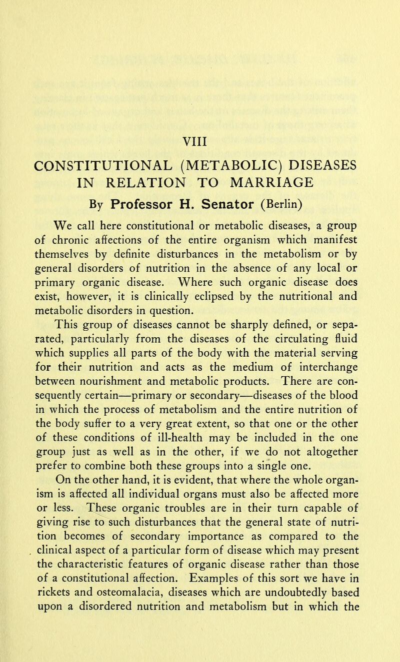 VIII CONSTITUTIONAL (METABOLIC) DISEASES IN RELATION TO MARRIAGE By Professor H. Senator (Berlin) We call here constitutional or metabolic diseases, a group of chronic affections of the entire organism which manifest themselves by definite disturbances in the metabolism or by general disorders of nutrition in the absence of any local or primary organic disease. Where such organic disease does exist, however, it is clinically eclipsed by the nutritional and metabolic disorders in question. This group of diseases cannot be sharply defined, or sepa- rated, particularly from the diseases of the circulating fluid which supplies all parts of the body with the material serving for their nutrition and acts as the medium of interchange between nourishment and metabolic products. There are con- sequently certain—primary or secondary—diseases of the blood in which the process of metabolism and the entire nutrition of the body suffer to a very great extent, so that one or the other of these conditions of ill-health may be included in the one group just as well as in the other, if we do not altogether prefer to combine both these groups into a single one. On the other hand, it is evident, that where the whole organ- ism is affected all individual organs must also be affected more or less. These organic troubles are in their turn capable of giving rise to such disturbances that the general state of nutri- tion becomes of secondary importance as compared to the clinical aspect of a particular form of disease which may present the characteristic features of organic disease rather than those of a constitutional affection. Examples of this sort we have in rickets and osteomalacia, diseases which are undoubtedly based upon a disordered nutrition and metabolism but in which the