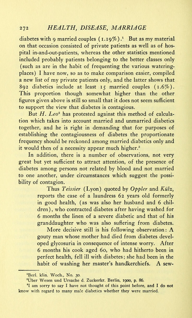 diabetes with 9 married couples (1,19%) / But as my material on that occasion consisted of private patients as well as of hos- pital in-and-out-patients, whereas the other statistics mentioned included probably patients belonging to the better classes only (such as are in the habit of frequenting the various watering- places) I have now, so as to make comparison easier, compiled a new list of my private patients only, and the latter shows that 892 diabetics include at least 15 married couples (1.6%). This proportion though somewhat higher than the other figures given above is still so small that it does not seem sufficient to support the view that diabetes is contagious. But H. Leo^ has protested against this method of calcula- tion which takes into account married and unmarried diabetics together, and he is right in demanding that for purposes of establishing the contagiousness of diabetes the proportionate frequency should be reckoned among married diabetics only and it would then of a necessity appear much higher.^ In addition, there is a number of observations, not very great but yet sufficient to attract attention, of the presence of diabetes among persons not related by blood and not married to one another, under circumstances which suggest the possi- bility of contagion. Thus Teissier (Lyon) quoted by Oppler and Kiilz, reports the case of a laundress 62 years old formerly in good health, (as was also her husband and 6 chil- dren), who contracted diabetes after having washed for 6 months the linen of a severe diabetic and that of his granddaughter who was also suffering from diabetes. More decisive still is his following observation: A gouty man whose mother had died from diabetes devel- oped glycosuria in consequence of intense worry. After 6 months his cook aged 60, who had hitherto been in perfect health, fell ill with diabetes; she had been in the habit of washing her master's handkerchiefs. A sew- 'Berl. klin. Woch., No. 30. 'liber Wesen und Ursache d. Zuckerkr. Berlin, 1900, p. 86. 'I am sorry to say I have not thought of this point before, and I do not know with regard to many male diabetics whether they were married.