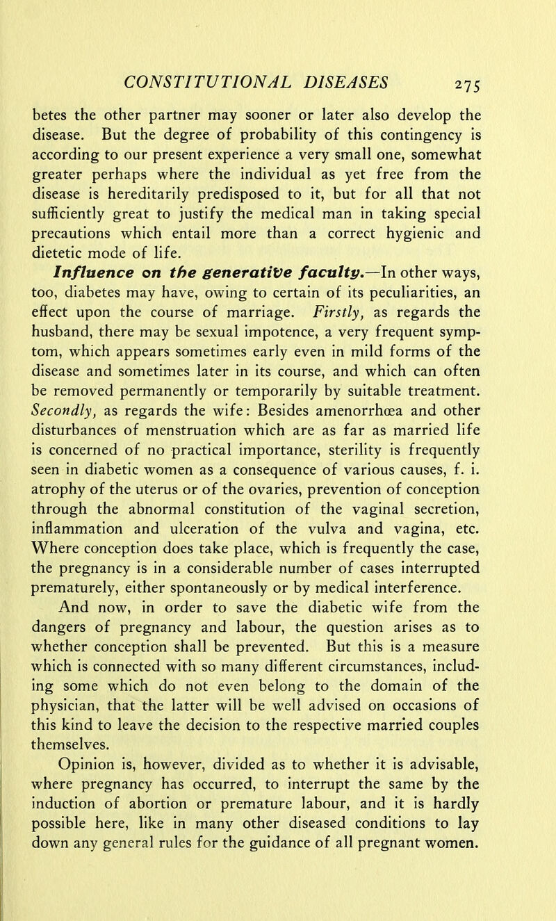 betes the other partner may sooner or later also develop the disease. But the degree of probability of this contingency is according to our present experience a very small one, somewhat greater perhaps where the individual as yet free from the disease is hereditarily predisposed to it, but for all that not sufficiently great to justify the medical man in taking special precautions which entail more than a correct hygienic and dietetic mode of life. Influence on the generative faculty.—In other ways, too, diabetes may have, owing to certain of its peculiarities, an effect upon the course of marriage. Firstly, as regards the husband, there may be sexual impotence, a very frequent symp- tom, which appears sometimes early even in mild forms of the disease and sometimes later in its course, and which can often be removed permanently or temporarily by suitable treatment. Secondly, as regards the wife: Besides amenorrhoea and other disturbances of menstruation which are as far as married life is concerned of no practical importance, sterility is frequently seen in diabetic women as a consequence of various causes, f. i. atrophy of the uterus or of the ovaries, prevention of conception through the abnormal constitution of the vaginal secretion, inflammation and ulceration of the vulva and vagina, etc. Where conception does take place, which is frequently the case, the pregnancy is in a considerable number of cases interrupted prematurely, either spontaneously or by medical interference. And now, in order to save the diabetic wife from the dangers of pregnancy and labour, the question arises as to whether conception shall be prevented. But this is a measure which is connected with so many different circumstances, includ- ing some which do not even belong to the domain of the physician, that the latter will be well advised on occasions of this kind to leave the decision to the respective married couples themselves. Opinion is, however, divided as to whether it is advisable, where pregnancy has occurred, to interrupt the same by the induction of abortion or premature labour, and it is hardly possible here, like in many other diseased conditions to lay down any general rules for the guidance of all pregnant women.