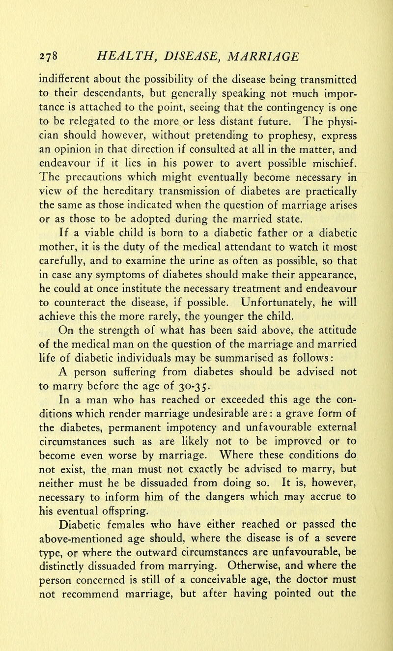 indifferent about the possibility of the disease being transmitted to their descendants, but generally speaking not much impor- tance is attached to the point, seeing that the contingency is one to be relegated to the more or less distant future. The physi- cian should however, without pretending to prophesy, express an opinion in that direction if consulted at all in the matter, and endeavour if it lies in his power to avert possible mischief. The precautions which might eventually become necessary in view of the hereditary transmission of diabetes are practically the same as those indicated when the question of marriage arises or as those to be adopted during the married state. If a viable child is born to a diabetic father or a diabetic mother, it is the duty of the medical attendant to watch it most carefully, and to examine the urine as often as possible, so that in case any symptoms of diabetes should make their appearance, he could at once institute the necessary treatment and endeavour to counteract the disease, if possible. Unfortunately, he will achieve this the more rarely, the younger the child. On the strength of what has been said above, the attitude of the medical man on the question of the marriage and married life of diabetic individuals may be summarised as follows: A person suffering from diabetes should be advised not to marry before the age of 30-35. In a man who has reached or exceeded this age the con- ditions which render marriage undesirable are: a grave form of the diabetes, permanent impotency and unfavourable external circumstances such as are likely not to be improved or to become even worse by marriage. Where these conditions do not exist, the man must not exactly be advised to marry, but neither must he be dissuaded from doing so. It is, however, necessary to inform him of the dangers which may accrue to his eventual offspring. Diabetic females who have either reached or passed the above-mentioned age should, where the disease is of a severe type, or where the outward circumstances are unfavourable, be distinctly dissuaded from marrying. Otherwise, and where the person concerned is still of a conceivable age, the doctor must not recommend marriage, but after having pointed out the