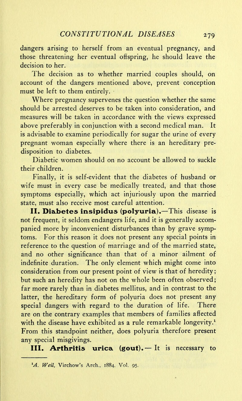 dangers arising to herself from an eventual pregnancy, and those threatening her eventual offspring, he should leave the decision to her. The decision as to whether married couples should, on account of the dangers mentioned above, prevent conception must be left to them entirely. Where pregnancy supervenes the question whether the same should be arrested deserves to be taken into consideration, and measures will be taken in accordance with the views expressed above preferably in conjunction with a second medical man. It is advisable to examine periodically for sugar the urine of every pregnant woman especially where there is an hereditary pre- disposition to diabetes. Diabetic women should on no account be allowed to suckle their children. Finally, it is self-evident that the diabetes of husband or wife must in every case be medically treated, and that those symptoms especially, which act injuriously upon the married state, must also receive most careful attention. II. Diabetes insipidus (polyuria).—This disease is not frequent, it seldom endangers life, and it is generally accom- panied more by inconvenient disturbances than by grave symp- toms. For this reason it does not present any special points in reference to the question of marriage and of the married state, and no other significance than that of a minor ailment of indefinite duration. The only element which might come into consideration from our present point of view is that of heredity; but such an heredity has not on the whole been often observed; far more rarely than in diabetes mellitus, and in contrast to the latter, the hereditary form of polyuria does not present any special dangers with regard to the duration of life. There are on the contrary examples that members of families affected with the disease have exhibited as a rule remarkable longevity.^ From this standpoint neither, does polyuria therefore present any special misgivings. III. Arthritis urica (gout).— It is necessary to