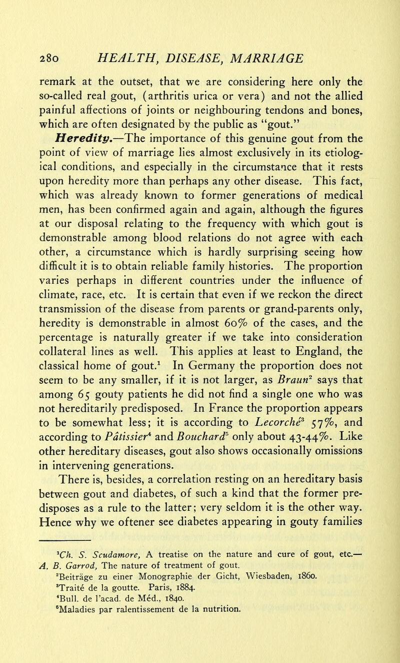 remark at the outset, that we are considering here only the so-called real gout, (arthritis urica or vera) and not the allied painful affections of joints or neighbouring tendons and bones, which are often designated by the public as gout. Heredity.—The importance of this genuine gout from the point of view of marriage lies almost exclusively in its etiolog- ical conditions, and especially in the circumstance that it rests upon heredity more than perhaps any other disease. This fact, which was already known to former generations of medical men, has been confirmed again and again, although the figures at our disposal relating to the frequency with which gout is demonstrable among blood relations do not agree with each other, a circumstance which is hardly surprising seeing how difficult it is to obtain reliable family histories. The proportion varies perhaps in different countries under the influence of climate, race, etc. It is certain that even if we reckon the direct transmission of the disease from parents or grand-parents only, heredity is demonstrable in almost 60% of the cases, and the percentage is naturally greater if we take into consideration collateral lines as well. This applies at least to England, the classical home of gout.^ In Germany the proportion does not seem to be any smaller, if it is not larger, as Brauri^ says that among 65 gouty patients he did not find a single one who was not hereditarily predisposed. In France the proportion appears to be somewhat less; it is according to LecorchP 57%, and according to Pdtissier* and Bouchard^ only about 43-44%. Like other hereditary diseases, gout also shows occasionally omissions in intervening generations. There is, besides, a correlation resting on an hereditary basis between gout and diabetes, of such a kind that the former pre- disposes as a rule to the latter; very seldom it is the other way. Hence why we oftener see diabetes appearing in gouty families ^Ch. S. Scudamore, A treatise on the nature and cure of gout, etc.— A. B. Garrod, The nature of treatment of gout. ^Beitrage zu einer Monographic der Gicht, Wiesbaden, i860. 'Traite de la goutte. Paris, 1884. ^Bull. de I'acad. de Med., 1840. Maladies par ralentissement de la nutrition.