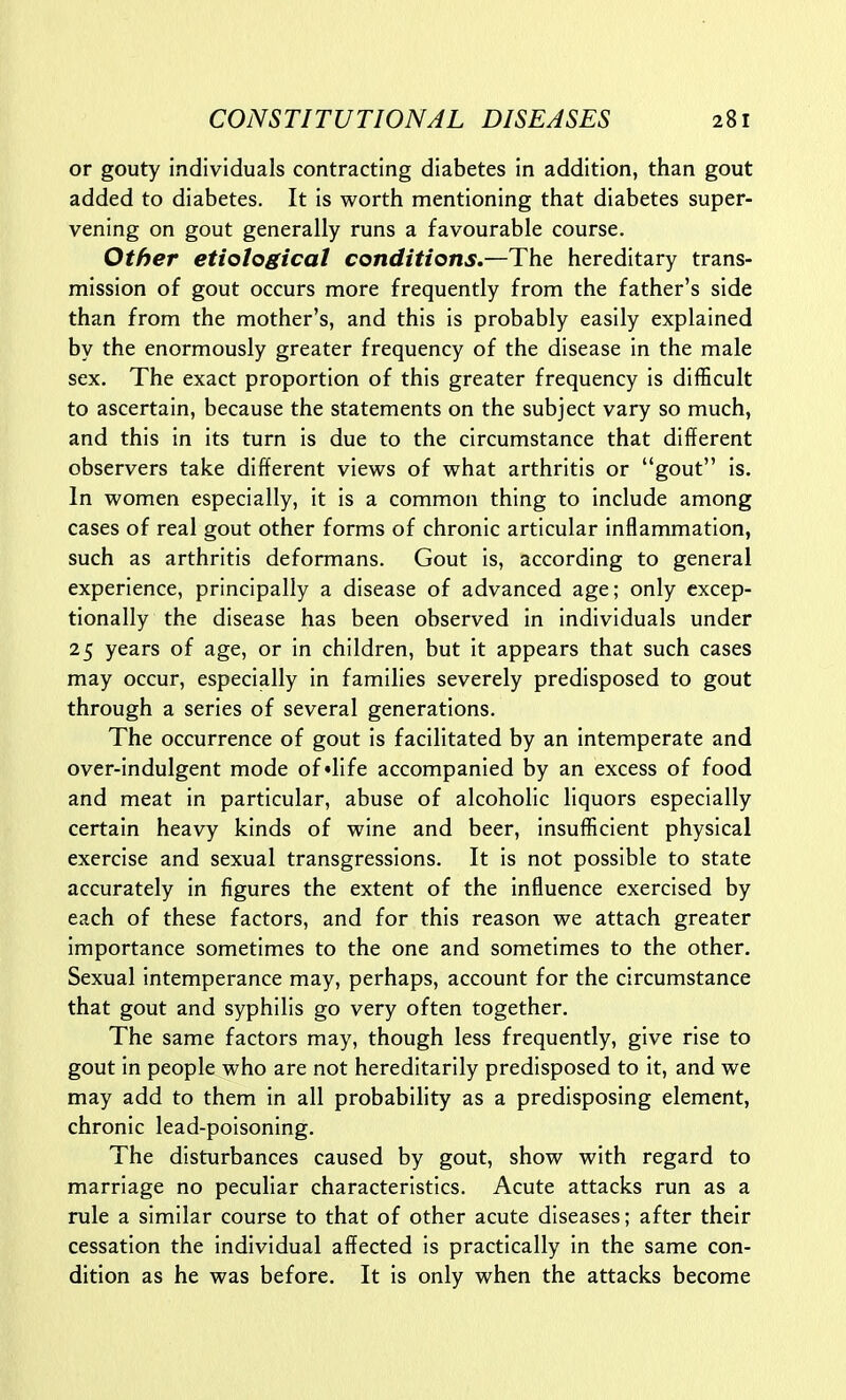 or gouty individuals contracting diabetes in addition, than gout added to diabetes. It is worth mentioning that diabetes super- vening on gout generally runs a favourable course. Other etiological conditions.—The hereditary trans- mission of gout occurs more frequently from the father's side than from the mother's, and this is probably easily explained by the enormously greater frequency of the disease in the male sex. The exact proportion of this greater frequency is difficult to ascertain, because the statements on the subject vary so much, and this in its turn is due to the circumstance that different observers take different views of what arthritis or gout is. In women especially, it is a common thing to include among cases of real gout other forms of chronic articular inflammation, such as arthritis deformans. Gout is, according to general experience, principally a disease of advanced age; only excep- tionally the disease has been observed in individuals under 25 years of age, or in children, but it appears that such cases may occur, especially in families severely predisposed to gout through a series of several generations. The occurrence of gout is facilitated by an intemperate and over-indulgent mode of'life accompanied by an excess of food and meat in particular, abuse of alcoholic liquors especially certain heavy kinds of wine and beer, insufficient physical exercise and sexual transgressions. It is not possible to state accurately in figures the extent of the influence exercised by each of these factors, and for this reason we attach greater importance sometimes to the one and sometimes to the other. Sexual intemperance may, perhaps, account for the circumstance that gout and syphilis go very often together. The same factors may, though less frequently, give rise to gout in people who are not hereditarily predisposed to it, and we may add to them in all probability as a predisposing element, chronic lead-poisoning. The disturbances caused by gout, show with regard to marriage no peculiar characteristics. Acute attacks run as a rule a similar course to that of other acute diseases; after their cessation the individual affected is practically in the same con- dition as he was before. It is only when the attacks become
