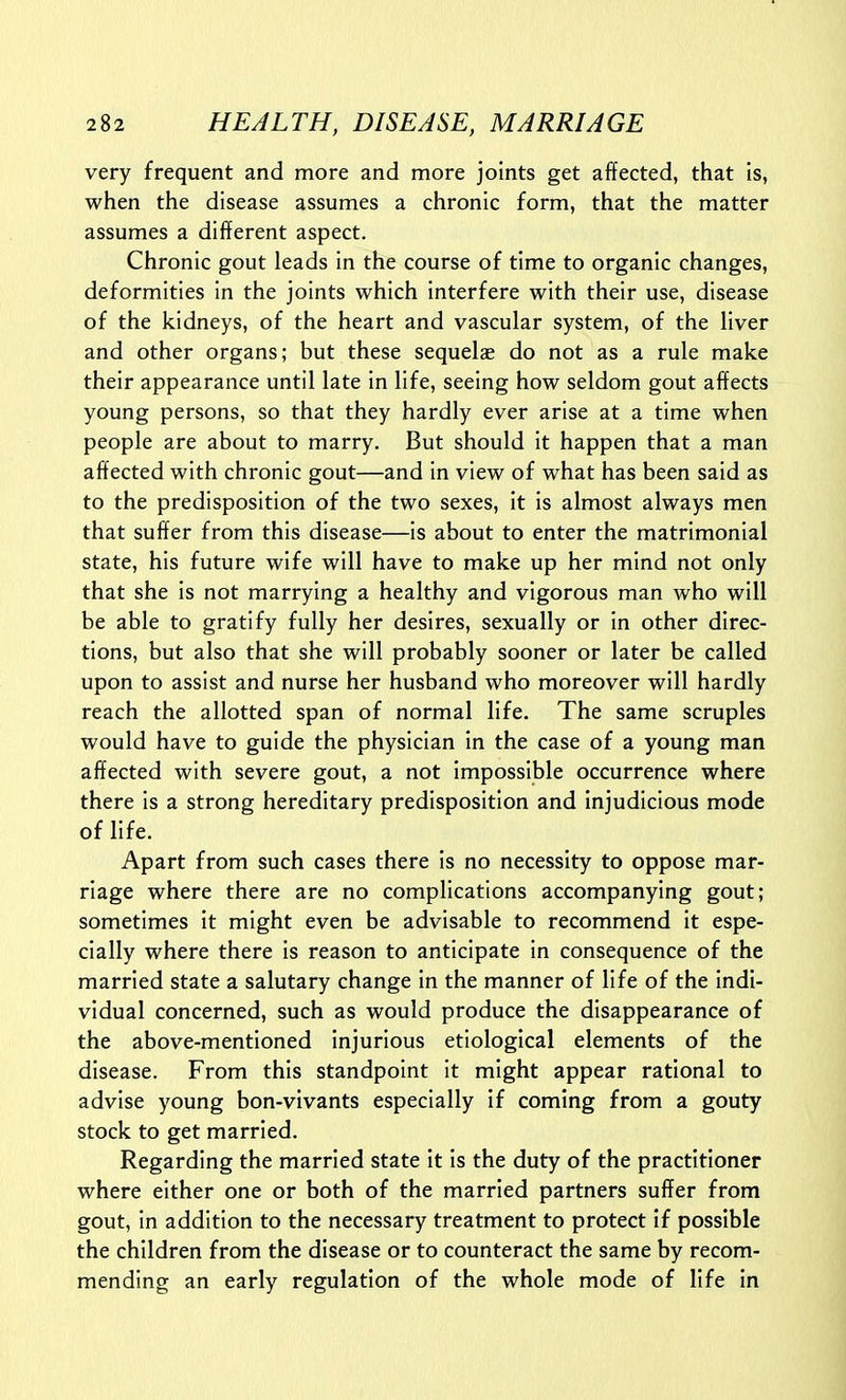 very frequent and more and more joints get affected, that is, when the disease assumes a chronic form, that the matter assumes a different aspect. Chronic gout leads in the course of time to organic changes, deformities in the joints which interfere with their use, disease of the kidneys, of the heart and vascular system, of the liver and other organs; but these sequelze do not as a rule make their appearance until late in life, seeing how seldom gout affects young persons, so that they hardly ever arise at a time when people are about to marry. But should it happen that a man affected with chronic gout—and In view of what has been said as to the predisposition of the two sexes, it is almost always men that suffer from this disease—Is about to enter the matrimonial state, his future wife will have to make up her mind not only that she Is not marrying a healthy and vigorous man who will be able to gratify fully her desires, sexually or in other direc- tions, but also that she will probably sooner or later be called upon to assist and nurse her husband who moreover will hardly reach the allotted span of normal life. The same scruples would have to guide the physician In the case of a young man affected with severe gout, a not Impossible occurrence where there is a strong hereditary predisposition and Injudicious mode of life. Apart from such cases there is no necessity to oppose mar- riage where there are no complications accompanying gout; sometimes it might even be advisable to recommend It espe- cially where there is reason to anticipate in consequence of the married state a salutary change in the manner of life of the indi- vidual concerned, such as would produce the disappearance of the above-mentioned injurious etiological elements of the disease. From this standpoint it might appear rational to advise young bon-vlvants especially if coming from a gouty stock to get married. Regarding the married state it Is the duty of the practitioner where either one or both of the married partners suffer from gout, in addition to the necessary treatment to protect if possible the children from the disease or to counteract the same by recom- mending an early regulation of the whole mode of life in