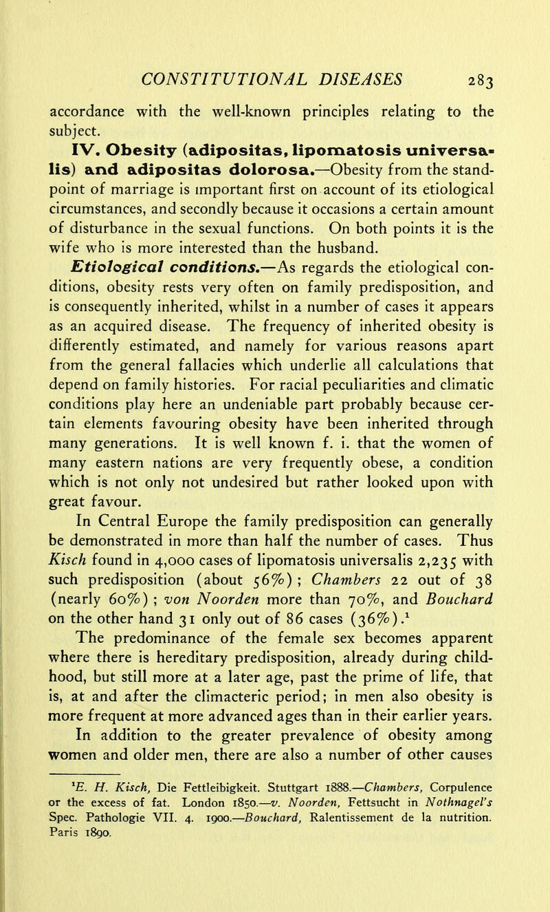 accordance with the well-known principles relating to the subject. IV. Obesity (adipositas, lipomatosis universa- lis) and adipositas dolorosa.—Obesity from the stand- point of marriage is important first on account of its etiological circumstances, and secondly because it occasions a certain amount of disturbance in the sexual functions. On both points it is the wife who is more interested than the husband. Etiological conditions.—As regards the etiological con- ditions, obesity rests very often on family predisposition, and is consequently inherited, whilst in a number of cases it appears as an acquired disease. The frequency of inherited obesity is differently estimated, and namely for various reasons apart from the general fallacies which underlie all calculations that depend on family histories. For racial peculiarities and climatic conditions play here an undeniable part probably because cer- tain elements favouring obesity have been inherited through many generations. It is well known f. i. that the women of many eastern nations are very frequently obese, a condition which is not only not undesired but rather looked upon with great favour. In Central Europe the family predisposition can generally be demonstrated in more than half the number of cases. Thus Kisch found in 4,000 cases of lipomatosis universalis 2,235 with such predisposition (about 56%) ; Chambers 22 out of 38 (nearly 60%) ; von Noorden more than 70%, and Bouchard on the other hand 31 only out of 86 cases (36%).^ The predominance of the female sex becomes apparent where there is hereditary predisposition, already during child- hood, but still more at a later age, past the prime of life, that is, at and after the climacteric period; in men also obesity is more frequent at more advanced ages than in their earlier years. In addition to the greater prevalence of obesity among women and older men, there are also a number of other causes H. Kisch, Die Fettleibigkeit. Stuttgart 1888.—Chambers, Corpulence or the excess of fat. London 1850.—v. Noorden, Fettsucht in Nothmgel's Spec. Pathologie VII. 4. 1900.—Bouchard, Ralentissement de la nutrition. Paris 1890.