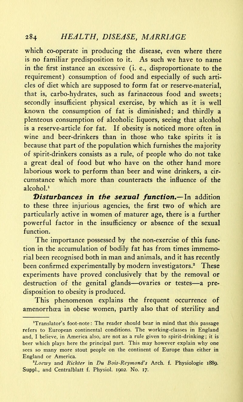 which co-operate in producing the disease, even where there is no familiar predisposition to it. As such we have to name in the first instance an excessive (i. e., disproportionate to the requirement) consumption of food and especially of such arti- cles of diet which are supposed to form fat or reserve-material, that is, carbo-hydrates, such as farinaceous food and sweets; secondly insufficient physical exercise, by which as it is well known the consumption of fat is diminished; and thirdly a plenteous consumption of alcoholic liquors, seeing that alcohol is a reserve-article for fat. If obesity is noticed more often in wine and beer-drinkers than in those who take spirits it is because that part of the population which furnishes the majority of spirit-drinkers consists as a rule, of people who do not take a great deal of food but who have on the other hand more laborious work to perform than beer and wine drinkers, a cir- cumstance which more than counteracts the influence of the alcohol.^ Disturbances in the sexual function.—In addition to these three injurious agencies, the first two of which are particularly active in women of maturer age, there is a further powerful factor in the insufficiency or absence of the sexual function. The importance possessed by the non-exercise of this func- tion in the accumulation of bodily fat has from times immemo- rial been recognised both in man and animals, and it has recently been confirmed experimentally by modern investigators.'' These experiments have proved conclusively that by the removal or destruction of the genital glands—ovaries or testes—a pre- disposition to obesity is produced. This phenomenon explains the frequent occurrence of amenorrhoea in obese women, partly also that of sterility and 'Translator's foot-note: The reader should bear in mind that this passage refers to European continental conditions. The working-classes in England and, I believe, in America also, are not as a rule given to spirit-drinking; it is beer which plays here the principal part. This may however explain why one sees so many more stout people on the continent of Europe than either in England or America. ^Loewy and Richter in Du Bois-Reymond's Arch. f. Physiologic 1889. Suppl., and Centralblatt f. Physiol. 1902. No. 17.
