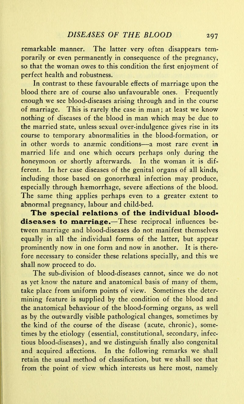 remarkable manner. The latter very often disappears tem- porarily or even permanently in consequence of the pregnancy, so that the woman owes to this condition the first enjoyment of perfect health and robustness. In contrast to these favourable effects of marriage upon the blood there are of course also unfavourable ones. Frequently enough we see blood-diseases arising through and in the course of marriage. This is rarely the case in man; at least we know nothing of diseases of the blood in man which may be due to the married state, unless sexual over-indulgence gives rise in its course to temporary abnormalities in the blood-formation, or in other words to anaemic conditions—a most rare event in married life and one which occurs perhaps only during the honeymoon or shortly afterwards. In the woman it is dif- ferent. In her case diseases of the genital organs of all kinds, including those based on gonorrhoeal infection may produce, especially through h.-emorrhage, severe affections of the blood. The same thing applies perhaps even to a greater extent to abnormal pregnancy, labour and child-bed. The special relations of the individual blood- diseases to marriage.—These reciprocal influences be- tween marriage and blood-diseases do not manifest themselves equally in all the individual forms of the latter, but appear prominently now in one form and now in another. It is there- fore necessary to consider these relations specially, and this we shall now proceed to do. The sub-division of blood-diseases cannot, since we do not as yet know the nature and anatomical basis of many of them, take place from uniform points of view. Sometimes the deter- mining feature is supplied by the condition of the blood and the anatomical behaviour of the blood-forming organs, as well as by the outwardly visible pathological changes, sometimes by the kind of the course of the disease (acute, chronic), some- times by the etiology (essential, constitutional, secondary, infec- tious blood-diseases), and we distinguish finally also congenital and acquired affections. In the following remarks we shall retain the usual method of classification, but we shall see that from the point of view which interests us here most, namely