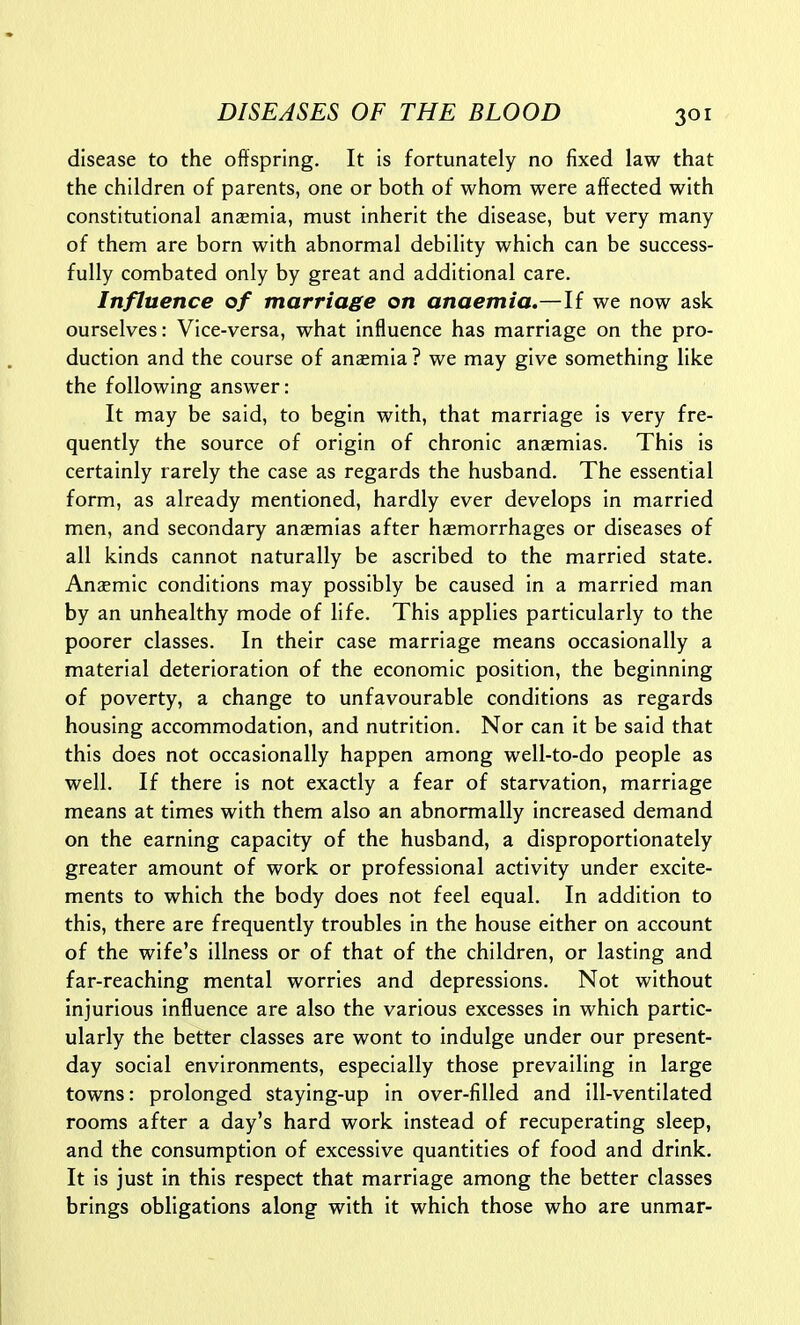 disease to the offspring. It is fortunately no fixed law that the children of parents, one or both of whom were affected with constitutional anaemia, must inherit the disease, but very many of them are born with abnormal debility which can be success- fully combated only by great and additional care. Influence of marriage on anaemia.—If we now ask ourselves: Vice-versa, what influence has marriage on the pro- duction and the course of anaemia? we may give something like the following answer: It may be said, to begin with, that marriage is very fre- quently the source of origin of chronic anasmias. This is certainly rarely the case as regards the husband. The essential form, as already mentioned, hardly ever develops in married men, and secondary ansemias after haemorrhages or diseases of all kinds cannot naturally be ascribed to the married state. Anaemic conditions may possibly be caused in a married man by an unhealthy mode of life. This applies particularly to the poorer classes. In their case marriage means occasionally a material deterioration of the economic position, the beginning of poverty, a change to unfavourable conditions as regards housing accommodation, and nutrition. Nor can it be said that this does not occasionally happen among well-to-do people as well. If there is not exactly a fear of starvation, marriage means at times with them also an abnormally increased demand on the earning capacity of the husband, a disproportionately greater amount of work or professional activity under excite- ments to which the body does not feel equal. In addition to this, there are frequently troubles in the house either on account of the wife's illness or of that of the children, or lasting and far-reaching mental worries and depressions. Not without injurious influence are also the various excesses in which partic- ularly the better classes are wont to indulge under our present- day social environments, especially those prevailing in large towns: prolonged staying-up in over-filled and ill-ventilated rooms after a day's hard work instead of recuperating sleep, and the consumption of excessive quantities of food and drink. It is just in this respect that marriage among the better classes brings obligations along with it which those who are unmar-