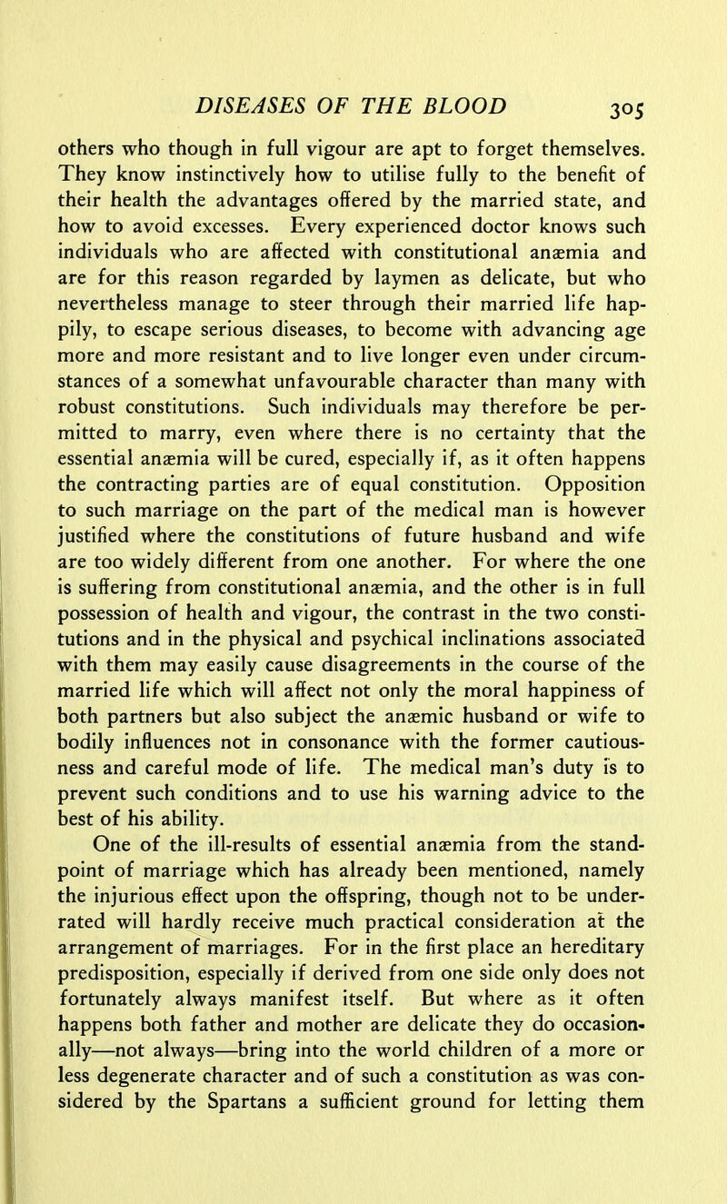 others who though in full vigour are apt to forget themselves. They know instinctively how to utilise fully to the benefit of their health the advantages offered by the married state, and how to avoid excesses. Every experienced doctor knows such individuals who are affected with constitutional anaemia and are for this reason regarded by laymen as delicate, but who nevertheless manage to steer through their married life hap- pily, to escape serious diseases, to become with advancing age more and more resistant and to live longer even under circum- stances of a somewhat unfavourable character than many with robust constitutions. Such individuals may therefore be per- mitted to marry, even where there is no certainty that the essential anaemia will be cured, especially if, as it often happens the contracting parties are of equal constitution. Opposition to such marriage on the part of the medical man is however justified where the constitutions of future husband and wife are too widely different from one another. For where the one is suffering from constitutional anaemia, and the other is in full possession of health and vigour, the contrast in the two consti- tutions and in the physical and psychical inclinations associated with them may easily cause disagreements in the course of the married life which will affect not only the moral happiness of both partners but also subject the anaemic husband or wife to bodily influences not in consonance with the former cautious- ness and careful mode of life. The medical man's duty is to prevent such conditions and to use his warning advice to the best of his ability. One of the ill-results of essential anaemia from the stand- point of marriage which has already been mentioned, namely the injurious effect upon the offspring, though not to be under- rated will hardly receive much practical consideration at the arrangement of marriages. For in the first place an hereditary predisposition, especially if derived from one side only does not fortunately always manifest itself. But where as it often happens both father and mother are delicate they do occasion- ally—not always—bring into the world children of a more or less degenerate character and of such a constitution as was con- sidered by the Spartans a sufficient ground for letting them