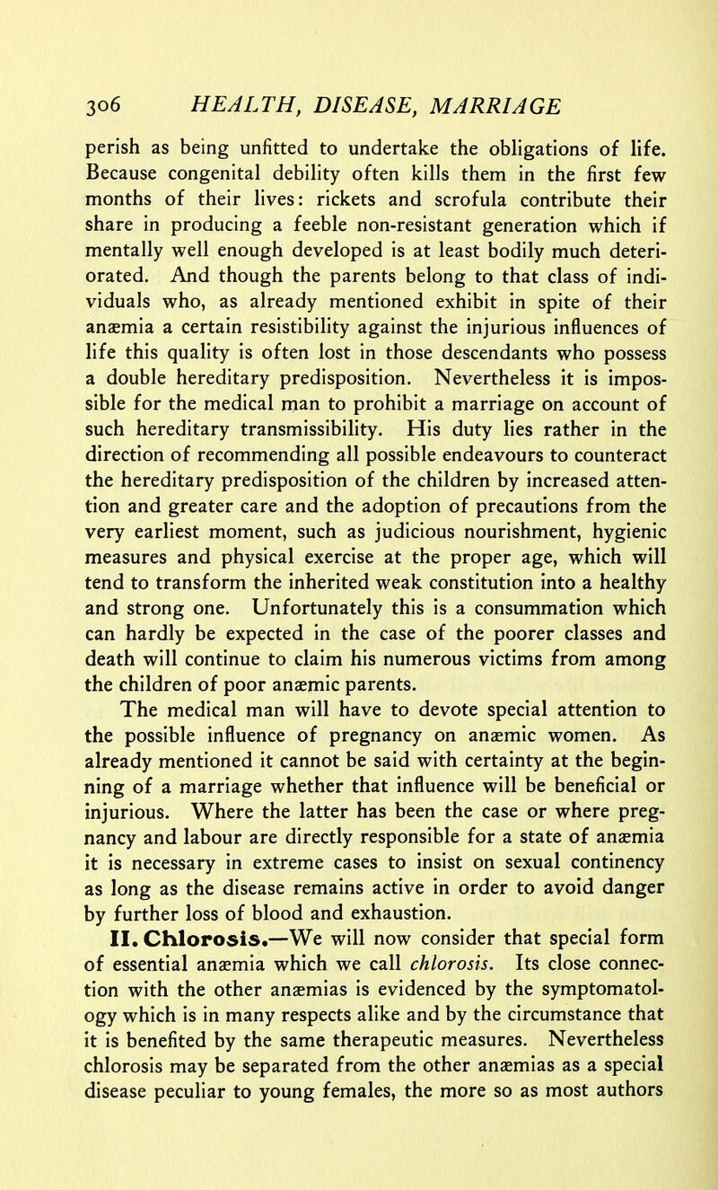 perish as being unfitted to undertake the obligations of life. Because congenital debility often kills them in the first few months of their lives: rickets and scrofula contribute their share in producing a feeble non-resistant generation which if mentally well enough developed is at least bodily much deteri- orated. And though the parents belong to that class of indi- viduals who, as already mentioned exhibit in spite of their anaemia a certain resistibility against the injurious influences of life this quality is often lost in those descendants who possess a double hereditary predisposition. Nevertheless it is impos- sible for the medical man to prohibit a marriage on account of such hereditary transmissibility. His duty lies rather in the direction of recommending all possible endeavours to counteract the hereditary predisposition of the children by increased atten- tion and greater care and the adoption of precautions from the very earliest moment, such as judicious nourishment, hygienic measures and physical exercise at the proper age, which will tend to transform the inherited weak constitution into a healthy and strong one. Unfortunately this is a consummation which can hardly be expected in the case of the poorer classes and death will continue to claim his numerous victims from among the children of poor anaemic parents. The medical man will have to devote special attention to the possible influence of pregnancy on anaemic women. As already mentioned it cannot be said with certainty at the begin- ning of a marriage whether that influence will be beneficial or injurious. Where the latter has been the case or where preg- nancy and labour are directly responsible for a state of anaemia it is necessary in extreme cases to insist on sexual continency as long as the disease remains active in order to avoid danger by further loss of blood and exhaustion. II. Chlorosis.—We will now consider that special form of essential anaemia which we call chlorosis. Its close connec- tion with the other anaemias is evidenced by the symptomatol- ogy which is in many respects alike and by the circumstance that it is benefited by the same therapeutic measures. Nevertheless chlorosis may be separated from the other anaemias as a special disease peculiar to young females, the more so as most authors