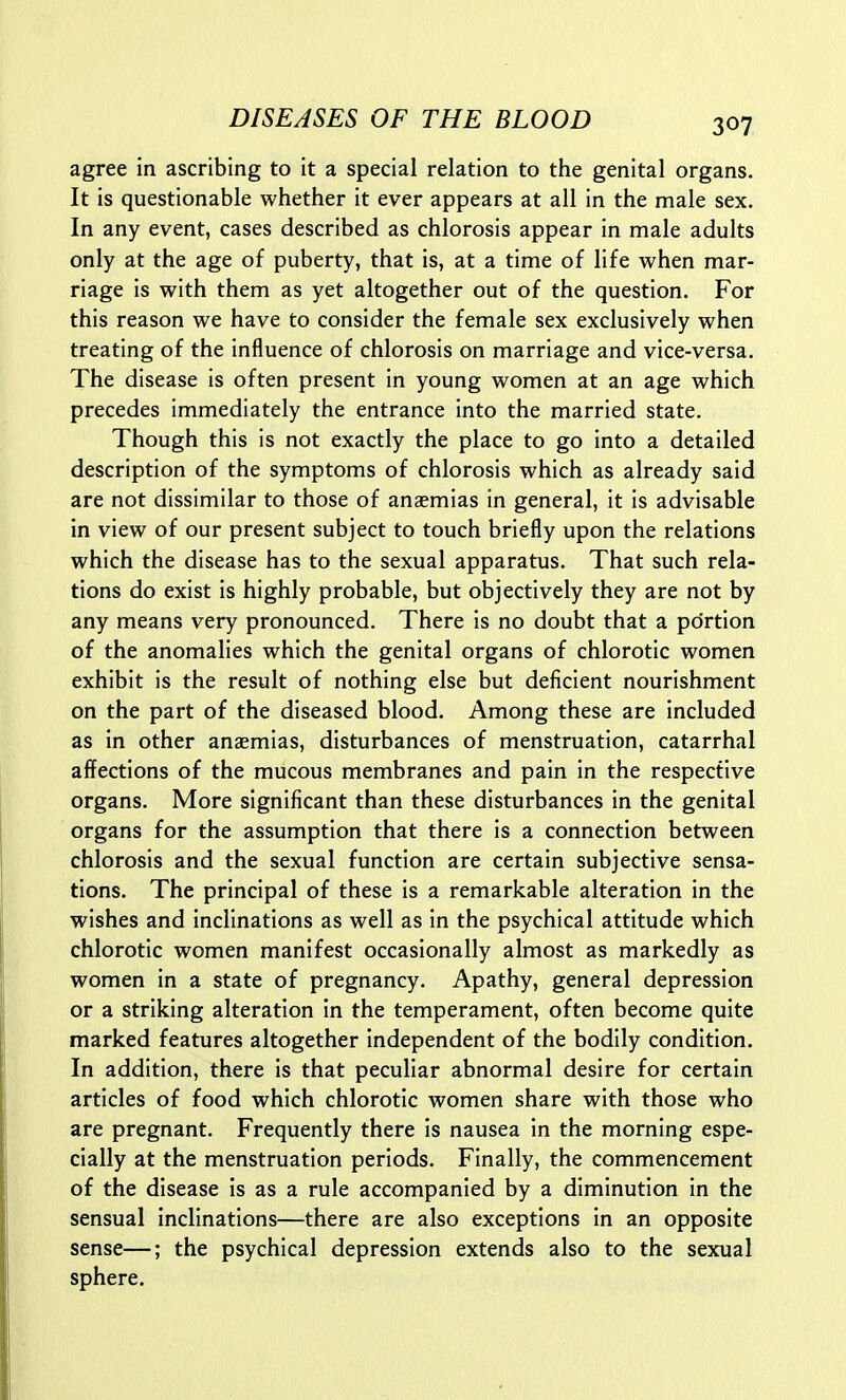 agree in ascribing to it a special relation to the genital organs. It is questionable whether it ever appears at all in the male sex. In any event, cases described as chlorosis appear in male adults only at the age of puberty, that is, at a time of life when mar- riage is with them as yet altogether out of the question. For this reason we have to consider the female sex exclusively when treating of the influence of chlorosis on marriage and vice-versa. The disease is often present in young women at an age which precedes immediately the entrance into the married state. Though this is not exactly the place to go into a detailed description of the symptoms of chlorosis which as already said are not dissimilar to those of anaemias in general, it is advisable in view of our present subject to touch briefly upon the relations which the disease has to the sexual apparatus. That such rela- tions do exist is highly probable, but objectively they are not by any means very pronounced. There is no doubt that a portion of the anomalies which the genital organs of chlorotic women exhibit is the result of nothing else but deficient nourishment on the part of the diseased blood. Among these are included as in other anaemias, disturbances of menstruation, catarrhal affections of the mucous membranes and pain in the respective organs. More significant than these disturbances in the genital organs for the assumption that there is a connection between chlorosis and the sexual function are certain subjective sensa- tions. The principal of these is a remarkable alteration in the wishes and inclinations as well as in the psychical attitude which chlorotic women manifest occasionally almost as markedly as women in a state of pregnancy. Apathy, general depression or a striking alteration in the temperament, often become quite marked features altogether independent of the bodily condition. In addition, there is that peculiar abnormal desire for certain articles of food which chlorotic women share with those who are pregnant. Frequently there is nausea in the morning espe- cially at the menstruation periods. Finally, the commencement of the disease is as a rule accompanied by a diminution in the sensual inclinations—there are also exceptions in an opposite sense—; the psychical depression extends also to the sexual sphere.