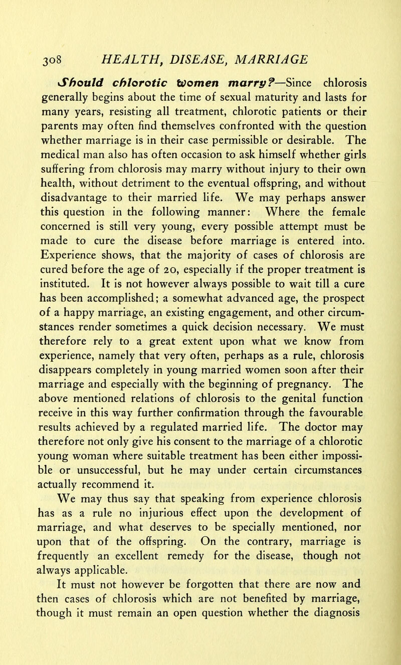 Should chlorotic ttJomen marry?—Since chlorosis generally begins about the time of sexual maturity and lasts for many years, resisting all treatment, chlorotic patients or their parents may often find themselves confronted with the question whether marriage is in their case permissible or desirable. The medical man also has often occasion to ask himself whether girls suffering from chlorosis may marry without injury to their own health, without detriment to the eventual offspring, and without disadvantage to their married life. We may perhaps answer this question in the following manner: Where the female concerned is still very young, every possible attempt must be made to cure the disease before marriage is entered into. Experience shows, that the majority of cases of chlorosis are cured before the age of 20, especially if the proper treatment is instituted. It is not however always possible to wait till a cure has been accomplished; a somewhat advanced age, the prospect of a happy marriage, an existing engagement, and other circum- stances render sometimes a quick decision necessary. We must therefore rely to a great extent upon what we know from experience, namely that very often, perhaps as a rule, chlorosis disappears completely in young married women soon after their marriage and especially with the beginning of pregnancy. The above mentioned relations of chlorosis to the genital function receive in this way further confirmation through the favourable results achieved by a regulated married life. The doctor may therefore not only give his consent to the marriage of a chlorotic young woman where suitable treatment has been either impossi- ble or unsuccessful, but he may under certain circumstances actually recommend it. We may thus say that speaking from experience chlorosis has as a rule no injurious effect upon the development of marriage, and what deserves to be specially mentioned, nor upon that of the offspring. On the contrary, marriage is frequently an excellent remedy for the disease, though not always applicable. It must not however be forgotten that there are now and then cases of chlorosis which are not benefited by marriage, though it must remain an open question whether the diagnosis