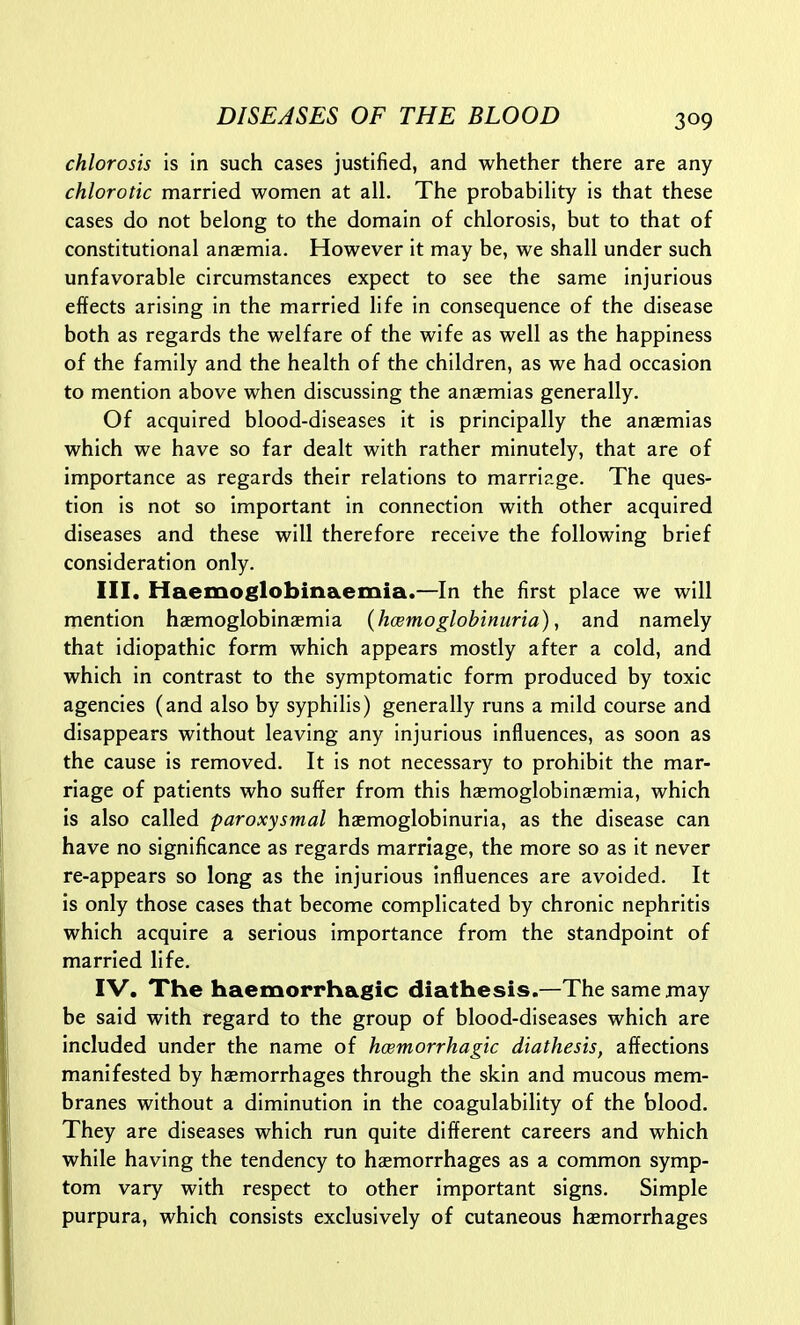 chlorosis is in such cases justified, and whether there are any chlorotic married women at all. The probability is that these cases do not belong to the domain of chlorosis, but to that of constitutional anaemia. However it may be, we shall under such unfavorable circumstances expect to see the same injurious effects arising in the married life in consequence of the disease both as regards the welfare of the wife as well as the happiness of the family and the health of the children, as we had occasion to mention above when discussing the anaemias generally. Of acquired blood-diseases it is principally the anaemias which we have so far dealt with rather minutely, that are of importance as regards their relations to marriage. The ques- tion is not so important in connection with other acquired diseases and these will therefore receive the following brief consideration only. III, Haemoglobinaemia.—In the first place we will mention haemoglobinaemia (hcemoglobinuria), and namely that idiopathic form which appears mostly after a cold, and which in contrast to the symptomatic form produced by toxic agencies (and also by syphilis) generally runs a mild course and disappears without leaving any Injurious influences, as soon as the cause is removed. It Is not necessary to prohibit the mar- riage of patients who suffer from this haemoglobinsemia, which is also called paroxysmal haemogloblnurla, as the disease can have no significance as regards marriage, the more so as it never re-appears so long as the injurious influences are avoided. It is only those cases that become complicated by chronic nephritis which acquire a serious Importance from the standpoint of married life. IV. The haemorrhagic diathesis.—The same may be said with regard to the group of blood-diseases which are included under the name of hcemorrhagic diathesis, affections manifested by haemorrhages through the skin and mucous mem- branes without a diminution in the coagulability of the blood. They are diseases which run quite different careers and which while having the tendency to haemorrhages as a common symp- tom vary with respect to other important signs. Simple purpura, which consists exclusively of cutaneous haemorrhages