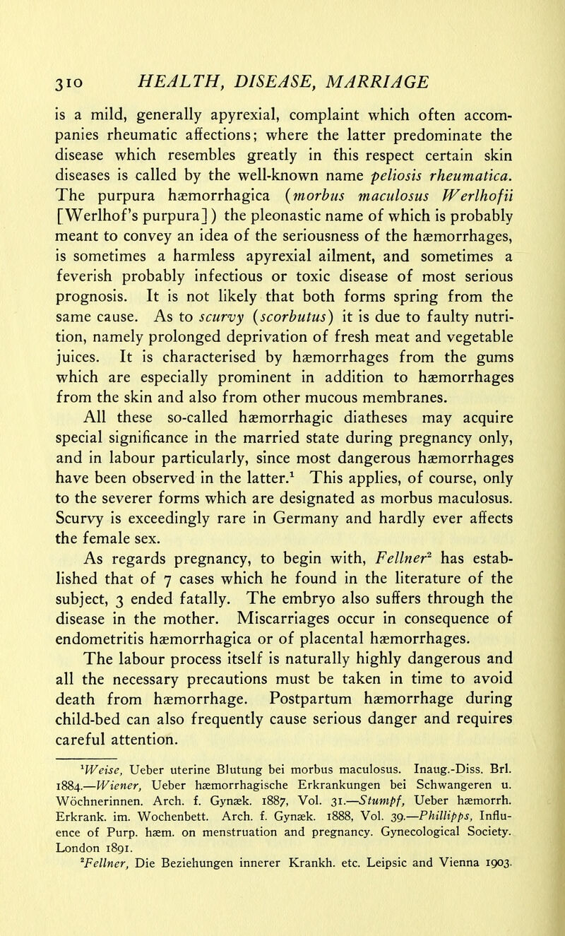 is a mild, generally apyrexial, complaint which often accom- panies rheumatic affections; where the latter predominate the disease which resembles greatly in this respect certain skin diseases is called by the well-known name peliosis rheumatica. The purpura haemorrhagica {morbus maculosus Werlhofii [Werlhof's purpura] ) the pleonastic name of which is probably meant to convey an idea of the seriousness of the haemorrhages, is sometimes a harmless apyrexial ailment, and sometimes a feverish probably infectious or toxic disease of most serious prognosis. It is not likely that both forms spring from the same cause. As to scurvy {scorbutus) it is due to faulty nutri- tion, namely prolonged deprivation of fresh meat and vegetable juices. It is characterised by haemorrhages from the gums which are especially prominent in addition to haemorrhages from the skin and also from other mucous membranes. All these so-called hasmorrhagic diatheses may acquire special significance in the married state during pregnancy only, and in labour particularly, since most dangerous haemorrhages have been observed in the latter.^ This applies, of course, only to the severer forms which are designated as morbus maculosus. Scurvy is exceedingly rare in Germany and hardly ever affects the female sex. As regards pregnancy, to begin with, Fellner^ has estab- lished that of 7 cases which he found in the literature of the subject, 3 ended fatally. The embryo also suffers through the disease in the mother. Miscarriages occur in consequence of endometritis haemorrhagica or of placental haemorrhages. The labour process itself is naturally highly dangerous and all the necessary precautions must be taken in time to avoid death from hsemorrhage. Postpartum haemorrhage during child-bed can also frequently cause serious danger and requires careful attention. ^Weise, Ueber uterine Blutung bei morbus maculosus. Inaug.-Diss. Brl. 1884.—Wiener, Ueber haemorrhagische Erkrankungen bei Schwangeren u. Wochnerinnen. Arch. f. Gynsek. 1887, Vol. 31.—Stumpf, Ueber hasmorrh. Erkrank. im. Wochenbett. Arch. f. Gynsek. 1888, Vol. 39.—Phillipl^s, Influ- ence of Purp. haem. on menstruation and pregnancy. Gynecological Society. London 1891. ^Fellner, Die Beziehungen innerer Krankh. etc. Leipsic and Vienna 1903-