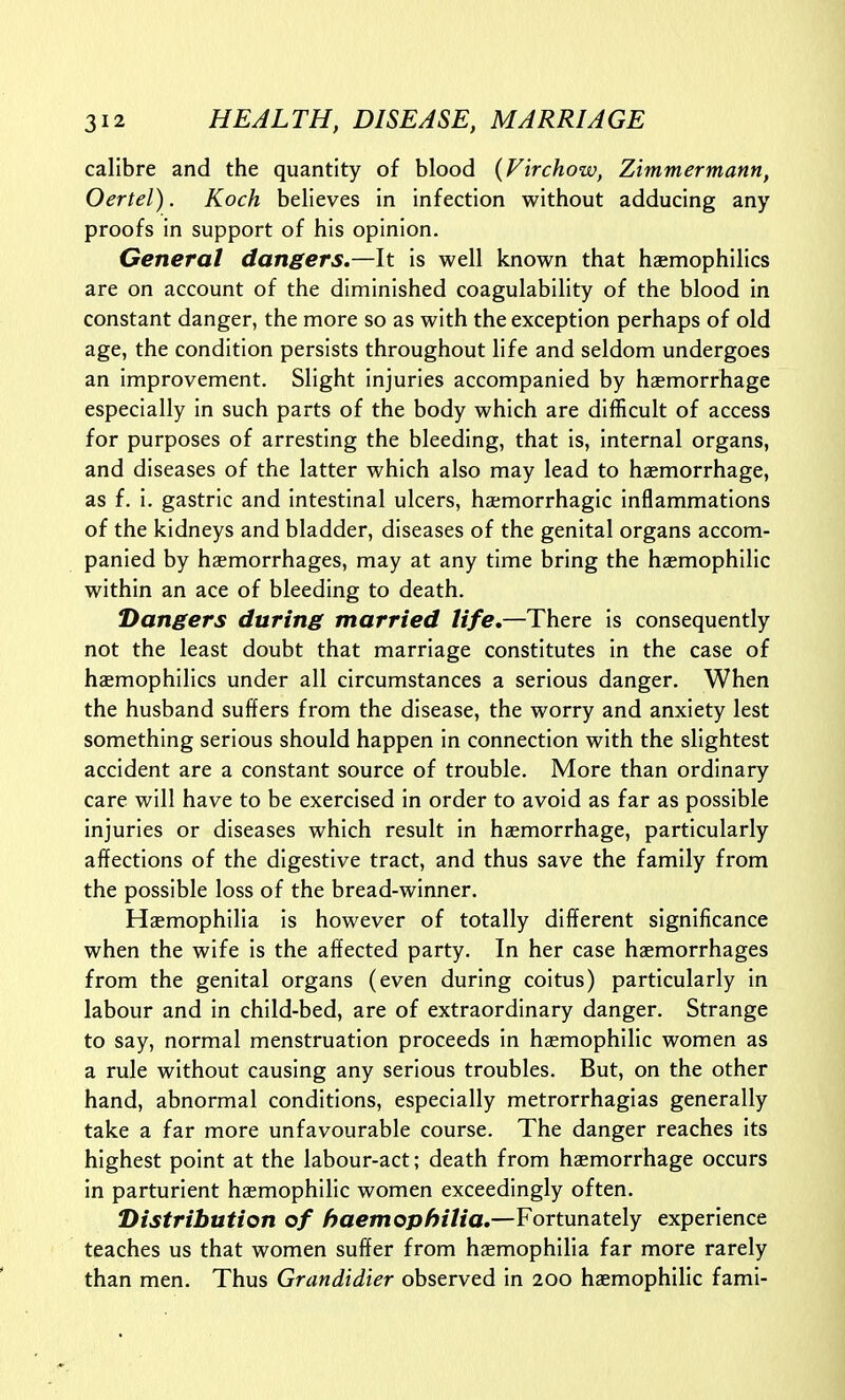 calibre and the quantity of blood (Firchow, Zimmermann, Oertel). Koch believes in infection without adducing any proofs in support of his opinion. General dangers.—It is well known that haemophilics are on account of the diminished coagulability of the blood in constant danger, the more so as with the exception perhaps of old age, the condition persists throughout life and seldom undergoes an improvement. Slight injuries accompanied by hemorrhage especially in such parts of the body which are difficult of access for purposes of arresting the bleeding, that is, internal organs, and diseases of the latter which also may lead to hasmorrhage, as f. i. gastric and intestinal ulcers, ha;morrhagic inflammations of the kidneys and bladder, diseases of the genital organs accom- panied by haemorrhages, may at any time bring the hasmophilic within an ace of bleeding to death. Dangers during married life,—There is consequently not the least doubt that marriage constitutes in the case of hasmophilics under all circumstances a serious danger. When the husband suffers from the disease, the worry and anxiety lest something serious should happen in connection with the slightest accident are a constant source of trouble. More than ordinary care will have to be exercised in order to avoid as far as possible injuries or diseases which result in haemorrhage, particularly affections of the digestive tract, and thus save the family from the possible loss of the bread-winner. Haemophilia is however of totally different significance when the wife is the affected party. In her case haemorrhages from the genital organs (even during coitus) particularly in labour and in child-bed, are of extraordinary danger. Strange to say, normal menstruation proceeds in haemophilic women as a rule without causing any serious troubles. But, on the other hand, abnormal conditions, especially metrorrhagias generally take a far more unfavourable course. The danger reaches its highest point at the labour-act; death from haemorrhage occurs in parturient haemophilic women exceedingly often. Distribution of haemophilia,—Fortunately experience teaches us that women suffer from haemophilia far more rarely than men. Thus Grandidier observed in 200 haemophilic fami-