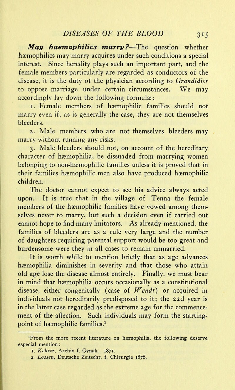 May haemophilics marrp?—The question whether hasmophilics may marry acquires under such conditions a special interest. Since heredity plays such an important part, and the female members particularly are regarded as conductors of the disease, it is the duty of the physician according to Grandidier to oppose marriage under certain circumstances. We may accordingly lay down the following formulae: 1. Female members of haemophilic families should not marry even if, as is generally the case, they are not themselves bleeders. 2. Male members who are not themselves bleeders may marry without running any risks. 3. Male bleeders should not, on account of the hereditary character of haemophilia, be dissuaded from marrying women belonging to non-haemophilic families unless it is proved that in their families hsemophllic men also have produced hasmophillc children. The doctor cannot expect to see his advice always acted upon. It is true that in the village of Tenna the female members of the haemophilic families have vowed among them- selves never to marry, but such a decision even if carried out cannot hope to find many imitators. As already mentioned, the families of bleeders are as a rule very large and the number of daughters requiring parental support would be too great and burdensome were they in all cases to remain unmarried. It is worth while to mention briefly that as age advances haemophilia diminishes in severity and that those who attain old age lose the disease almost entirely. Finally, we must bear in mind that haemophilia occurs occasionally as a constitutional disease, either congenitally (case of Wendt) or acquired In individuals not hereditarily predisposed to It; the 22d year Is in the latter case regarded as the extreme age for the commence- ment of the affection. Such Individuals may form the starting- point of hcemophilic families.^ 'From the more recent literature on haemophilia, the following deserve especial mention: 1. Kehrer, Archiv f. Gynak. 1871. 2. Lossen, Deutsche Zeitschr. f. Chirurgie 1876.