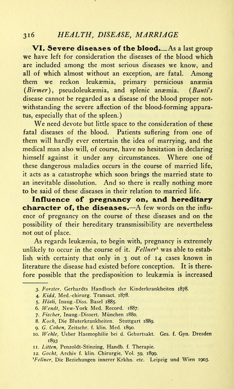 VI. Severe diseases of the blood. As a last group we have left for consideration the diseases of the blood which are included among the most serious diseases we know, and all of which almost without an exception, are fatal. Among them we reckon leukaemia, primary pernicious anasmia (Birmer), pseudoleukaemia, and splenic anaemia. {Banti's disease cannot be regarded as a disease of the blood proper not- withstanding the severe affection of the blood-forming appara- tus, especially that of the spleen.) We need devote but little space to the consideration of these fatal diseases of the blood. Patients suffering from one of them will hardly ever entertain the idea of marrying, and the medical man also will, of course, have no hesitation in declaring himself against it under any circumstances. Where one of these dangerous maladies occurs in the course of married life, it acts as a catastrophe which soon brings the married state to an inevitable dissolution. And so there is really nothing more to be said of these diseases in their relation to married life. Influence of pregnancy on, and hereditary- character of, the diseases.—A few words on the influ- ence of pregnancy on the course of these diseases and on the possibility of their hereditary transmissibility are nevertheless not out of place. As regards leukaemia, to begin with, pregnancy is extremely unlikely to occur in the course of it. Fellner^ was able to estab- lish with certainty that only in 3 out of 14 cases known in literature the disease had existed before conception. It is there- fore possible that the predisposition to leukasmia is increased 3. Forster, Gerhardts Handbuch der Kinderkrankheiten 1878. 4. Kidd, Med.-chirurg. Transact. 1878. 5. Hdsli, Inaug.-Diss. Basel 1885. 6. Wendt, New-York Med. Record. 1887. 7. Fischer, Inaug.-Dissert. Miinchen 1880. 8. Koch, Die Bluterkrankheiten. Stuttgart 1889. 9. G. Cohen, Zeitschr. f. klin. Med. 1890. 10. Wehle, Ueber Haemophilie bei d. Geburtsakt. Ges. f. Gyn. Dresden 1893 11. Litten, Penzoldt-Stinzing, Handb. f. Therapie. 12. Gocht, Archiv f. klin. Chirurgie, Vol. 59, 1899. ^Fellner, Die Beziehungen innerer Krkhn. etc. Leipzig und Wien 1903.