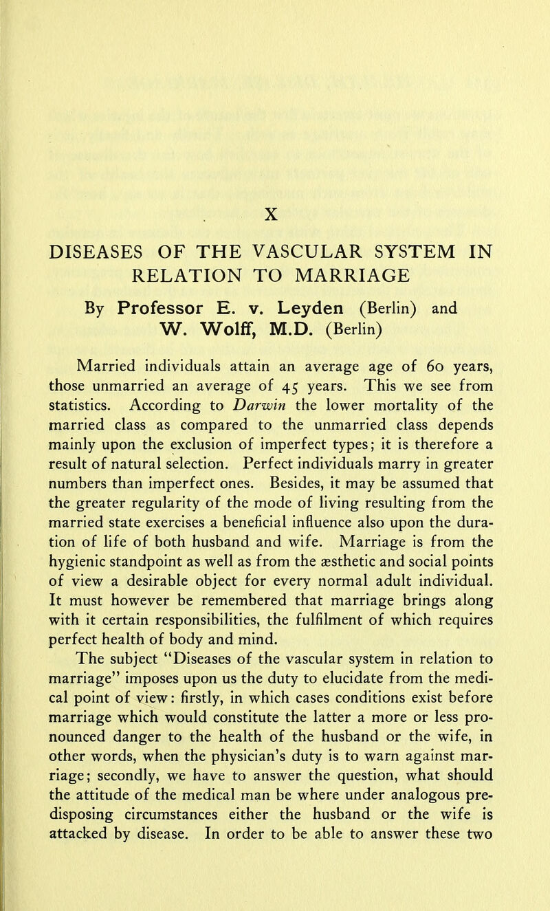 DISEASES OF THE VASCULAR SYSTEM IN RELATION TO MARRIAGE By Professor E. v. Leyden (Berlin) and W. Wolff, M.D. (Berlin) Married individuals attain an average age of 60 years, those unmarried an average of 45 years. This we see from statistics. According to Darwin the lower mortality of the married class as compared to the unmarried class depends mainly upon the exclusion of imperfect types; it is therefore a result of natural selection. Perfect individuals marry in greater numbers than imperfect ones. Besides, it may be assumed that the greater regularity of the mode of living resulting from the married state exercises a beneficial influence also upon the dura- tion of life of both husband and wife. Marriage is from the hygienic standpoint as well as from the aesthetic and social points of view a desirable object for every normal adult individual. It must however be remembered that marriage brings along with it certain responsibilities, the fulfilment of which requires perfect health of body and mind. The subject Diseases of the vascular system In relation to marriage imposes upon us the duty to elucidate from the medi- cal point of view: firstly, in which cases conditions exist before marriage which would constitute the latter a more or less pro- nounced danger to the health of the husband or the wife, in other words, when the physician's duty is to warn against mar- riage; secondly, we have to answer the question, what should the attitude of the medical man be where under analogous pre- disposing circumstances either the husband or the wife is attacked by disease. In order to be able to answer these two
