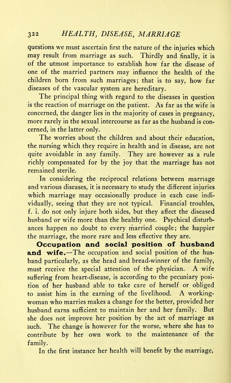 questions we must ascertain first the nature of the injuries which may result from marriage as such. Thirdly and finally, it is of the utmost importance to establish how far the disease of one of the married partners may influence the health of the children born from such marriages; that is to say, how far diseases of the vascular system are hereditary. The principal thing with regard to the diseases in question is the reaction of marriage on the patient. As far as the wife is concerned, the danger lies in the majority of cases in pregnancy, more rarely in the sexual intercourse as far as the husband is con- cerned, in the latter only. The worries about the children and about their education, the nursing which they require in health and in disease, are not quite avoidable in any family. They are however as a rule richly compensated for by the joy that the marriage has not remained sterile. In considering the reciprocal relations between marriage and various diseases, it is necessary to study the different injuries which marriage may occasionally produce in each case indi- vidually, seeing that they are not typical. Financial troubles, f. i. do not only injure both sides, but they affect the diseased husband or wife more than the healthy one. Psychical disturb- ances happen no doubt to every married couple; the happier the marriage, the more rare and less effective they are. Occupation and social position of husband and wife.—The occupation and social position of the hus- band particularly, as the head and bread-winner of the family, must receive the special attention of the physician. A wife suffering from heart-disease, is according to the pecuniary posi- tion of her husband able to take care of herself or obliged to assist him in the earning of the livelihood. A working- woman who marries makes a change for the better, provided her husband earns sufficient to maintain her and her family. But she does not improve her position by the act of marriage as such. The change is however for the worse, where she has to contribute by her own work to the maintenance of the family. In the first instance her health will benefit by the marriage,