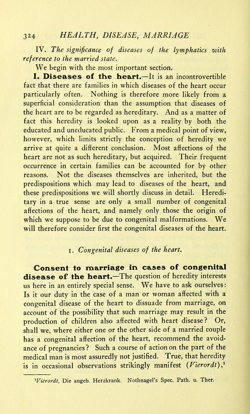 IV. The significance of diseases of the lymphatics -with reference to the married state. We begin with the most important section. I. Diseases of the heart.—It is an incontrovertible fact that there are famihes in which diseases of the heart occur particularly often. Nothing is therefore more likely from a superficial consideration than the assumption that diseases of the heart are to be regarded as hereditary. And as a matter of fact this heredity is looked upon as a reality by both the educated and uneducated public. From a medical point of view, however, which limits strictly the conception of heredity we arrive at quite a different conclusion. Most affections of the heart are not as such hereditary, but acquired. Their frequent occurrence in certain famihes can be accounted for by other reasons. Not the diseases themselves are inherited, but the predispositions which may lead to diseases of the heart, and these predispositions we will shortly discuss in detail. Heredi- tary in a true sense are only a small number of congenital affections of the heart, and namely only those the origin of which we suppose to be due to congenital malformations. We will therefore consider first the congenital diseases of the heart. I. Congenital diseases of the heart. Consent to marriage in cases of congenital disease of the heart.—The question of heredity interests us here in an entirely special sense. We have to ask ourselves: Is it our duty in the case of a man or woman affected with a congenital disease of the heart to dissuade from marriage, on account of the possibility that such marriage may result in the production of children also affected with heart disease? Or, shall we, where either one or the other side of a married couple has a congenital affection of the heart, recommend the avoid- ance of pregnancies? Such a course of action on the part of the medical man is most assuredly not justified. True, that heredity is in occasional observations strikingly manifest (Fierordt),^ ^Vierordt, Die angeb. Herzkrank. Nothnagel's Spec. Path. u. Thar.