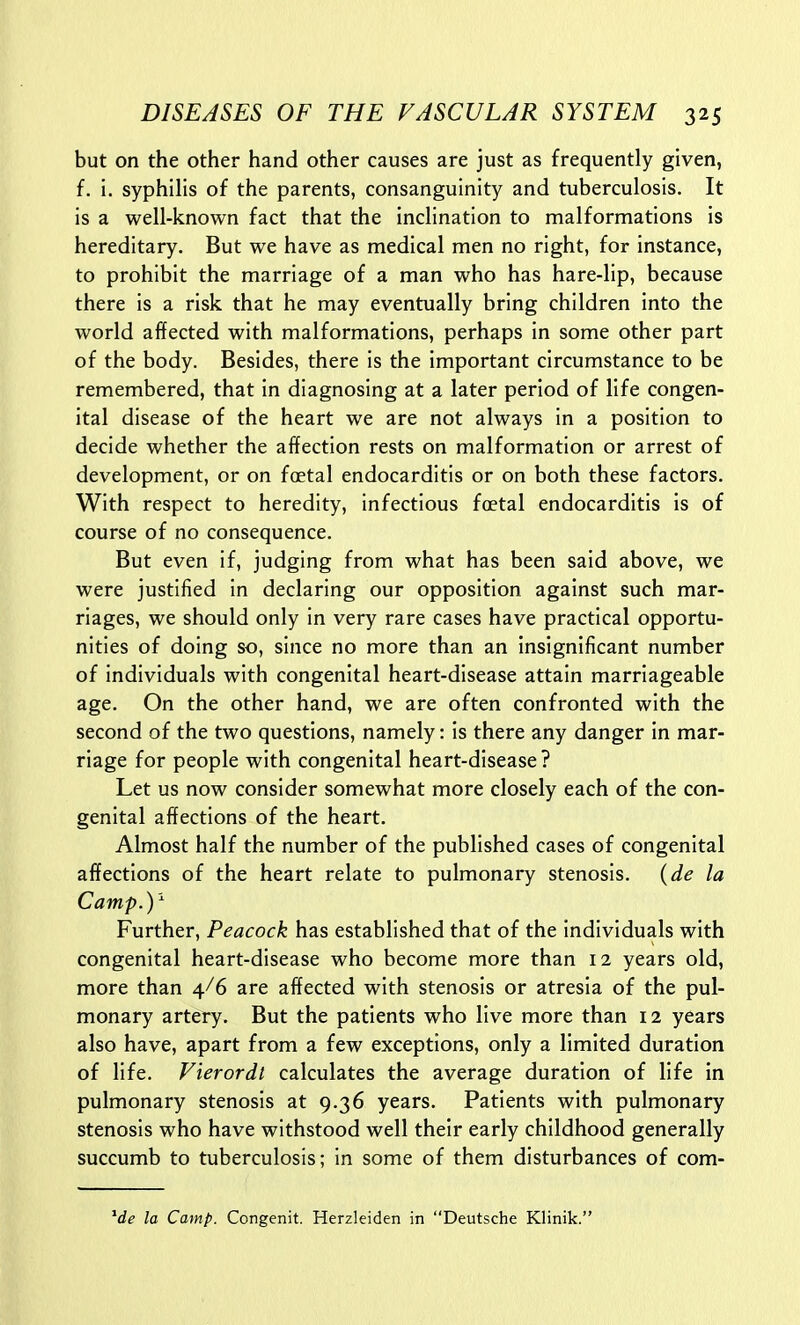 but on the other hand other causes are just as frequently given, f. i. syphilis of the parents, consanguinity and tuberculosis. It is a well-known fact that the inclination to malformations is hereditary. But we have as medical men no right, for instance, to prohibit the marriage of a man who has hare-lip, because there is a risk that he may eventually bring children into the world affected with malformations, perhaps in some other part of the body. Besides, there is the important circumstance to be remembered, that in diagnosing at a later period of life congen- ital disease of the heart we are not always in a position to decide whether the affection rests on malformation or arrest of development, or on foetal endocarditis or on both these factors. With respect to heredity, infectious foetal endocarditis is of course of no consequence. But even if, judging from what has been said above, we were justified in declaring our opposition against such mar- riages, we should only in very rare cases have practical opportu- nities of doing so, since no more than an insignificant number of individuals with congenital heart-disease attain marriageable age. On the other hand, we are often confronted with the second of the two questions, namely: is there any danger in mar- riage for people with congenital heart-disease? Let us now consider somewhat more closely each of the con- genital affections of the heart. Almost half the number of the published cases of congenital affections of the heart relate to pulmonary stenosis, {de la Camp.)'^ Further, Peacock has established that of the individuals with congenital heart-disease who become more than 12 years old, more than 4/6 are affected with stenosis or atresia of the pul- monary artery. But the patients who live more than 12 years also have, apart from a few exceptions, only a limited duration of life. Vierordl calculates the average duration of life in pulmonary stenosis at 9.36 years. Patients with pulmonary stenosis who have withstood well their early childhood generally succumb to tuberculosis; in some of them disturbances of com- ^de la Camp. Congenit. Herzleiden in Deutsche Klinik.