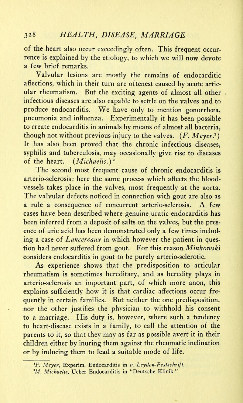 of the heart also occur exceedingly often. This frequent occur- rence is explained by the etiology, to which we will now devote a few brief remarks. Valvular lesions are mostly the remains of endocarditic affections, which in their turn are oftenest caused by acute artic- ular rheumatism. But the exciting agents of almost all other infectious diseases are also capable to settle on the valves and to produce endocarditis. We have only to mention gonorrhoea, pneumonia and influenza. Experimentally it has been possible to create endocarditis in animals by means of almost all bacteria, though not without previous injury to the valves. (F. Meyer}) It has also been proved that the chronic infectious diseases, syphilis and tuberculosis, may occasionally give rise to diseases of the heart. {Michaelis.)^ The second most frequent cause of chronic endocarditis is arterio-sclerosis; here the same process which affects the blood- vessels takes place in the valves, most frequently at the aorta. The valvular defects noticed in connection with gout are also as a rule a consequence of concurrent arterio-sclerosis. A few cases have been described where genuine uratic endocarditis has been inferred from a deposit of salts on the valves, but the pres- ence of uric acid has been demonstrated only a few times includ- ing a case of Lancereaux in which however the patient in ques- tion had never suffered from gout. For this reason Minkowski considers endocarditis in gout to be purely arterio-sclerotic. As experience shows that the predisposition to articular rheumatism is sometimes hereditary, and as heredity plays in arterio-sclerosis an important part, of which more anon, this explains sufficiently how it is that cardiac affections occur fre- quently in certain families. But neither the one predisposition, nor the other justifies the physician to withhold his consent to a marriage. His duty Is, however, where such a tendency to heart-disease exists in a family, to call the attention of the parents to it, so that they may as far as possible avert it in their children either by inuring them against the rheumatic inclination or by inducing them to lead a suitable mode of life. ^F. Meyer, Experim. Endocarditis in v. Leyden-Festschrift. *M. Michaelis, Ueber Endocarditis in Deutsche Klinik.