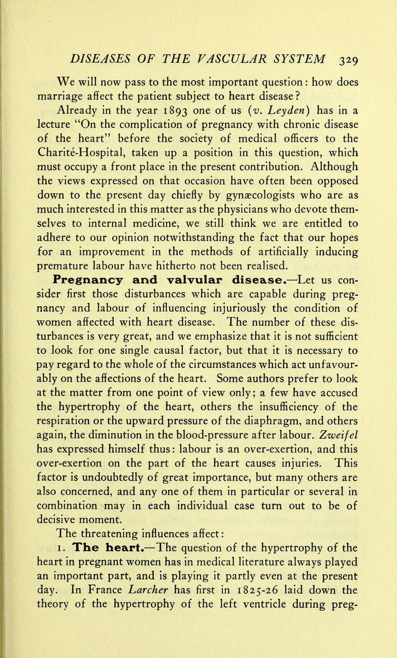 We will now pass to the most important question: how does marriage affect the patient subject to heart disease? Already in the year 1893 one of us (v. Leyden) has in a lecture On the complication of pregnancy with chronic disease of the heart before the society of medical officers to the Charite-Hospital, taken up a position In this question, which must occupy a front place in the present contribution. Although the views expressed on that occasion have often been opposed down to the present day chiefly by gynaecologists who are as much interested in this matter as the physicians who devote them- selves to internal medicine, we still think we are entitled to adhere to our opinion notwithstanding the fact that our hopes for an improvement in the methods of artificially inducing premature labour have hitherto not been realised. Pregnancy and valvular disease.—Let us con- sider first those disturbances which are capable during preg- nancy and labour of influencing injuriously the condition of women affected with heart disease. The number of these dis- turbances is very great, and we emphasize that it is not sufficient to look for one single causal factor, but that it is necessary to pay regard to the whole of the circumstances which act unfavour- ably on the affections of the heart. Some authors prefer to look at the matter from one point of view only; a few have accused the hypertrophy of the heart, others the insufficiency of the respiration or the upward pressure of the diaphragm, and others again, the diminution in the blood-pressure after labour. Zweifel has expressed himself thus: labour is an over-exertion, and this over-exertion on the part of the heart causes injuries. This factor is undoubtedly of great importance, but many others are also concerned, and any one of them in particular or several in combination may in each individual case turn out to be of decisive moment. The threatening influences affect: I. The heart.—The question of the hypertrophy of the heart in pregnant women has in medical literature always played an important part, and is playing it partly even at the present day. In France Lurcher has first in 1825-26 laid down the theory of the hypertrophy of the left ventricle during preg-
