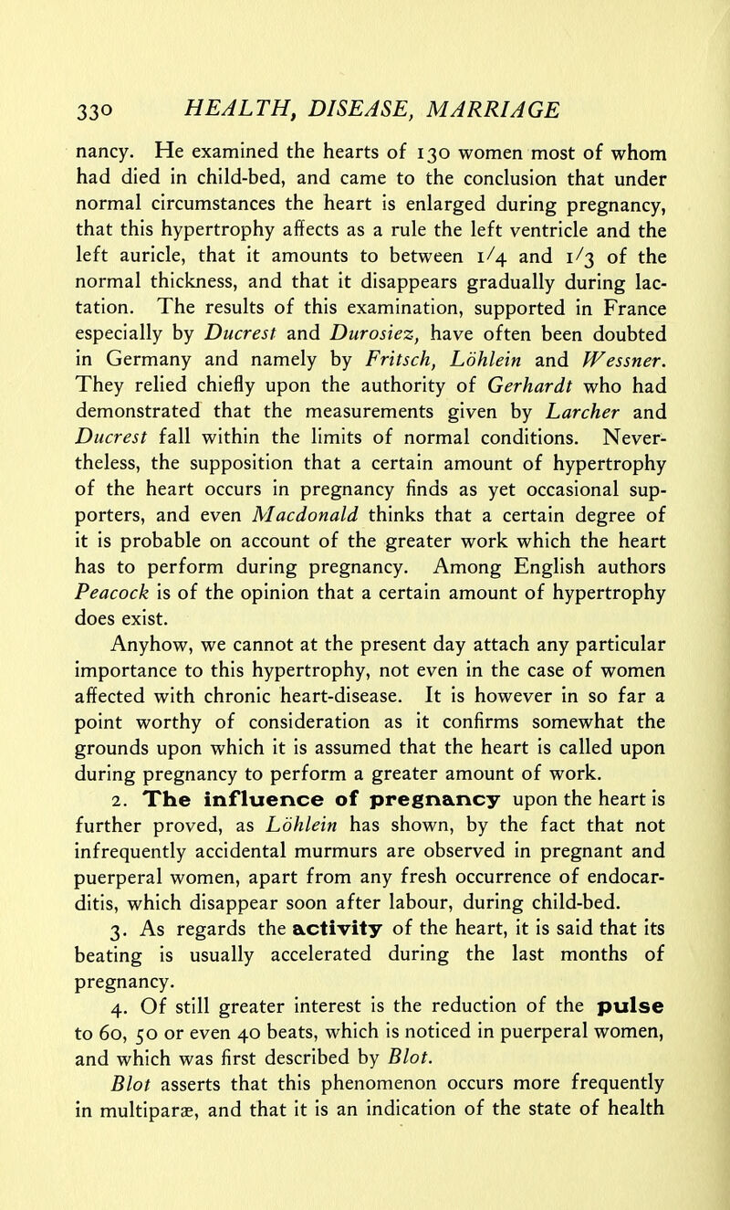 nancy. He examined the hearts of 130 women most of whom had died in child-bed, and came to the conclusion that under normal circumstances the heart is enlarged during pregnancy, that this hypertrophy affects as a rule the left ventricle and the left auricle, that it amounts to between 1/4 and 1/3 of the normal thickness, and that it disappears gradually during lac- tation. The results of this examination, supported in France especially by Ducrest and Durosiez, have often been doubted in Germany and namely by Fritsch, Ldhlein and fVessner. They relied chiefly upon the authority of Gerhardt who had demonstrated that the measurements given by Lurcher and Ducrest fall within the limits of normal conditions. Never- theless, the supposition that a certain amount of hypertrophy of the heart occurs in pregnancy finds as yet occasional sup- porters, and even Macdonald thinks that a certain degree of it is probable on account of the greater work which the heart has to perform during pregnancy. Among English authors Peacock is of the opinion that a certain amount of hypertrophy does exist. Anyhow, we cannot at the present day attach any particular importance to this hypertrophy, not even in the case of women affected with chronic heart-disease. It is however in so far a point worthy of consideration as it confirms somewhat the grounds upon which it is assumed that the heart is called upon during pregnancy to perform a greater amount of work. 2. The influence of pregnancy upon the heart is further proved, as Ldhlein has shown, by the fact that not infrequently accidental murmurs are observed in pregnant and puerperal women, apart from any fresh occurrence of endocar- ditis, which disappear soon after labour, during child-bed. 3. As regards the activity of the heart, it is said that its beating is usually accelerated during the last months of pregnancy. 4. Of still greater interest is the reduction of the pulse to 60, 50 or even 40 beats, which is noticed in puerperal women, and which was first described by Blot. Blot asserts that this phenomenon occurs more frequently in multiparas, and that it is an indication of the state of health
