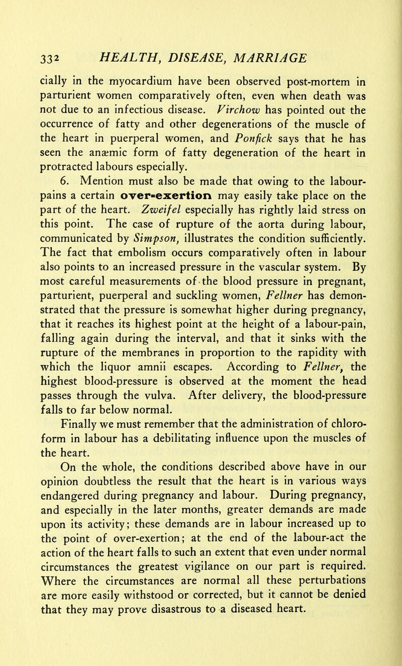 cially in the myocardium have been observed post-mortem in parturient women comparatively often, even when death was not due to an infectious disease. Virchow has pointed out the occurrence of fatty and other degenerations of the muscle of the heart in puerperal women, and Ponfick says that he has seen the anaimic form of fatty degeneration of the heart in protracted labours especially. 6. Mention must also be made that owing to the labour- pains a certain over-exertion may easily take place on the part of the heart. Zweifel especially has rightly laid stress on this point. The case of rupture of the aorta during labour, communicated by Simpson, illustrates the condition sufficiently. The fact that embolism occurs comparatively often in labour also points to an increased pressure in the vascular system. By most careful measurements of the blood pressure in pregnant, parturient, puerperal and suckling women, Fellner has demon- strated that the pressure is somewhat higher during pregnancy, that it reaches its highest point at the height of a labour-pain, falling again during the interval, and that it sinks with the rupture of the membranes in proportion to the rapidity with which the liquor amnii escapes. According to Fellner, the highest blood-pressure is observed at the moment the head passes through the vulva. After delivery, the blood-pressure falls to far below normal. Finally we must remember that the administration of chloro- form in labour has a debilitating influence upon the muscles of the heart. On the whole, the conditions described above have in our opinion doubtless the result that the heart is in various ways endangered during pregnancy and labour. During pregnancy, and especially in the later months, greater demands are made upon its activity; these demands are in labour increased up to the point of over-exertion; at the end of the labour-act the action of the heart falls to such an extent that even under normal circumstances the greatest vigilance on our part is required. Where the circumstances are normal all these perturbations are more easily withstood or corrected, but it cannot be denied that they may prove disastrous to a diseased heart.