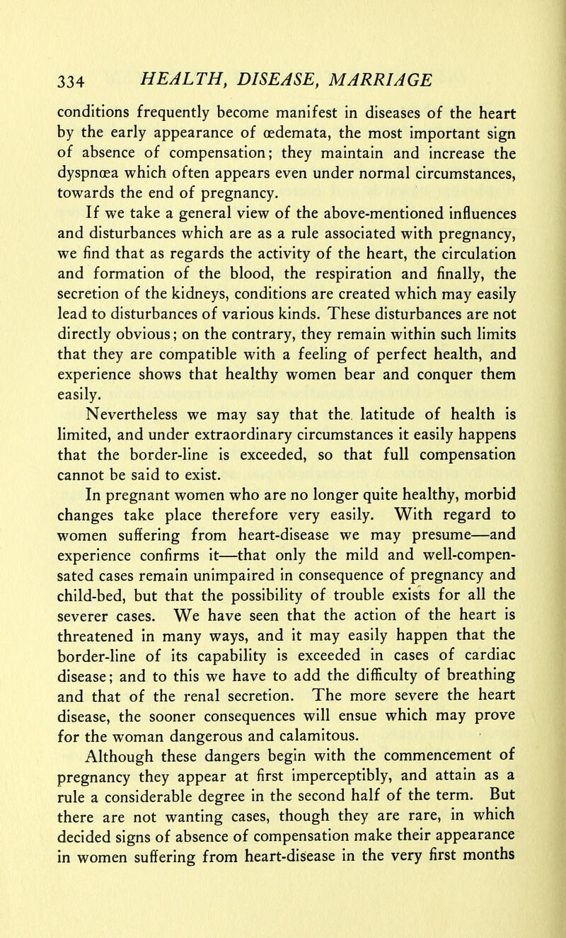 conditions frequently become manifest in diseases of the heart by the early appearance of oedemata, the most important sign of absence of compensation; they maintain and increase the dyspnoea which often appears even under normal circumstances, towards the end of pregnancy. If we take a general view of the above-mentioned influences and disturbances which are as a rule associated with pregnancy, we find that as regards the activity of the heart, the circulation and formation of the blood, the respiration and finally, the secretion of the kidneys, conditions are created which may easily lead to disturbances of various kinds. These disturbances are not directly obvious; on the contrary, they remain within such limits that they are compatible with a feeling of perfect health, and experience shows that healthy women bear and conquer them easily. Nevertheless we may say that the latitude of health is limited, and under extraordinary circumstances it easily happens that the border-line is exceeded, so that full compensation cannot be said to exist. In pregnant women who are no longer quite healthy, morbid changes take place therefore very easily. With regard to women suffering from heart-disease we may presume—and experience confirms it—that only the mild and well-compen- sated cases remain unimpaired in consequence of pregnancy and child-bed, but that the possibility of trouble exists for all the severer cases. We have seen that the action of the heart is threatened In many ways, and it may easily happen that the border-line of its capability is exceeded in cases of cardiac disease; and to this we have to add the difficulty of breathing and that of the renal secretion. The more severe the heart disease, the sooner consequences will ensue which may prove for the woman dangerous and calamitous. Although these dangers begin with the commencement of pregnancy they appear at first imperceptibly, and attain as a rule a considerable degree in the second half of the term. But there are not wanting cases, though they are rare, in which decided signs of absence of compensation make their appearance in women suffering from heart-disease in the very first months