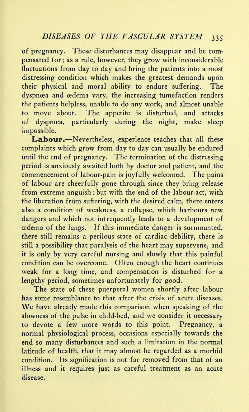 of pregnancy. These disturbances may disappear and be com- pensated for; as a rule, however, they grow with inconsiderable fluctuations from day to day and bring the patients into a most distressing condition which makes the greatest demands upon their physical and moral ability to endure suffering. The dyspnoea and oedema vary, the increasing tumefaction renders the patients helpless, unable to do any work, and almost unable to move about. The appetite is disturbed, and attacks of dyspnoea, particularly during the night, make sleep impossible. Labour.—Nevertheless, experience teaches that all these complaints which grow from day to day can usually be endured until the end of pregnancy. The termination of the distressing period is anxiously awaited both by doctor and patient, and the commencement of labour-pain is joyfully welcomed. The pains of labour are cheerfully gone through since they bring release from extreme anguish; but with the end of the labour-act, with the liberation from suffering, with the desired calm, there enters also a condition of weakness, a collapse, which harbours new dangers and which not infrequently leads to a development of oedema of the lungs. If this immediate danger is surmounted, there still remains a perilous state of cardiac debility, there is still a possibility that paralysis of the heart may supervene, and it Is only by very careful nursing and slowly that this painful condition can be overcome. Often enough the heart continues weak for a long time, and compensation is disturbed for a lengthy period, sometimes unfortunately for good. The state of these puerperal women shortly after labour has some resemblance to that after the crisis of acute diseases. We have already made this comparison when speaking of the slowness of the pulse in child-bed, and we consider it necessary to devote a few more words to this point. Pregnancy, a normal physiological process, occasions especially towards the end so many disturbances and such a limitation in the normal latitude of health, that it may almost be regarded as a morbid condition. Its signification is not far removed from that of an illness and it requires just as careful treatment as an acute disease.