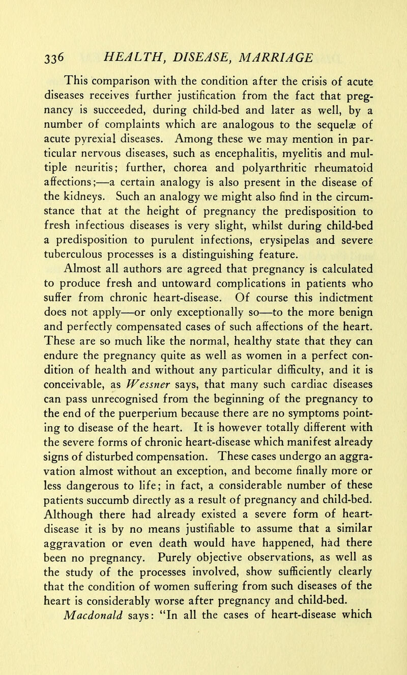 This comparison with the condition after the crisis of acute diseases receives further justification from the fact that preg- nancy is succeeded, during child-bed and later as well, by a number of complaints which are analogous to the sequelae of acute pyrexial diseases. Among these we may mention in par- ticular nervous diseases, such as encephalitis, myelitis and mul- tiple neuritis; further, chorea and polyarthritic rheumatoid affections;—a certain analogy is also present in the disease of the kidneys. Such an analogy we might also find in the circum- stance that at the height of pregnancy the predisposition to fresh infectious diseases is very slight, whilst during child-bed a predisposition to purulent infections, erysipelas and severe tuberculous processes is a distinguishing feature. Almost all authors are agreed that pregnancy is calculated to produce fresh and untoward complications in patients who suffer from chronic heart-disease. Of course this indictment does not apply—or only exceptionally so—to the more benign and perfectly compensated cases of such affections of the heart. These are so much like the normal, healthy state that they can endure the pregnancy quite as well as women in a perfect con- dition of health and without any particular difficulty, and it is conceivable, as Wessner says, that many such cardiac diseases can pass unrecognised from the beginning of the pregnancy to the end of the puerperium because there are no symptoms point- ing to disease of the heart. It is however totally different with the severe forms of chronic heart-disease which manifest already signs of disturbed compensation. These cases undergo an aggra- vation almost without an exception, and become finally more or less dangerous to life; in fact, a considerable number of these patients succumb directly as a result of pregnancy and child-bed. Although there had already existed a severe form of heart- disease It is by no means justifiable to assume that a similar aggravation or even death would have happened, had there been no pregnancy. Purely objective observations, as well as the study of the processes involved, show sufficiently clearly that the condition of women suffering from such diseases of the heart is considerably worse after pregnancy and child-bed. Macdonald says: In all the cases of heart-disease which