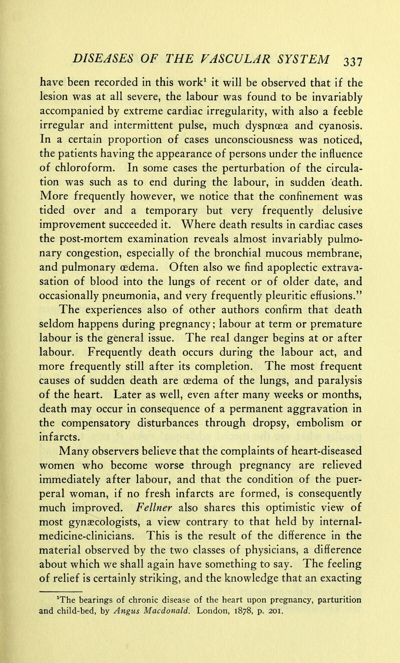have been recorded in this work^ it will be observed that if the lesion was at all severe, the labour was found to be invariably accompanied by extreme cardiac irregularity, with also a feeble irregular and intermittent pulse, much dyspnoea and cyanosis. In a certain proportion of cases unconsciousness was noticed, the patients having the appearance of persons under the influence of chloroform. In some cases the perturbation of the circula- tion was such as to end during the labour, in sudden death. More frequently however, we notice that the confinement was tided over and a temporary but very frequently delusive improvement succeeded it. Where death results in cardiac cases the post-mortem examination reveals almost invariably pulmo- nary congestion, especially of the bronchial mucous membrane, and pulmonary oedema. Often also we find apoplectic extrava- sation of blood into the lungs of recent or of older date, and occasionally pneumonia, and very frequently pleuritic effusions. The experiences also of other authors confirm that death seldom happens during pregnancy; labour at term or premature labour is the general issue. The real danger begins at or after labour. Frequently death occurs during the labour act, and more frequently still after its completion. The most frequent causes of sudden death are oedema of the lungs, and paralysis of the heart. Later as well, even after many weeks or months, death may occur in consequence of a permanent aggravation In the compensatory disturbances through dropsy, embolism or infarcts. Many observers believe that the complaints of heart-diseased women who become worse through pregnancy are relieved immediately after labour, and that the condition of the puer- peral woman, if no fresh infarcts are formed, is consequently much improved. Fellner also shares this optimistic view of most gynaecologists, a view contrary to that held by internal- medicine-clinicians. This is the result of the difference in the material observed by the two classes of physicians, a difference about which we shall again have something to say. The feeling of relief is certainly striking, and the knowledge that an exacting ^The bearings of chronic disease of the heart upon pregnancy, parturition and child-bed, by Angus Macdonald. London, 1878, p. 201.