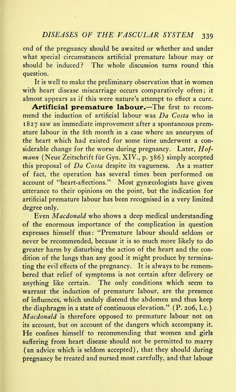 end of the pregnancy should be awaited or whether and under what special circumstances artificial premature labour may or should be induced? The whole discussion turns round this question. It is well to make the preliminary observation that in women with heart disease miscarriage occurs comparatively often; it almost appears as if this were nature's attempt to effect a cure. Artificial premature labour.—The first to recom- mend the induction of artificial labour was Da Costa who in 1827 saw an immediate improvement after a spontaneous prem- ature labour in the 8th month in a case where an aneurysm of the heart which had existed for some time underwent a con- siderable change for the worse during pregnancy. Later, Hof- mann (Neue Zeitschrift fiir Gyn. XIV., p. 386) simply accepted this proposal of Da Costa despite its vagueness. As a matter of fact, the operation has several times been performed on account of heart-affections. Most gynaecologists have given utterance to their opinions on the point, but the indication for artificial premature labour has been recognised in a very limited degree only. Even Macdonald who shows a deep medical understanding of the enormous importance of the complication in question expresses himself thus: Premature labour should seldom or never be recommended, because it is so much more likely to do greater harm by disturbing the action of the heart and the con- dition of the lungs than any good it might produce by termina- ting the evil effects of the pregnancy. It is always to be remem- bered that relief of symptoms is not certain after delivery or anything like certain. The only conditions which seem to warrant the induction of premature labour, are the presence of influences, which unduly distend the abdomen and thus keep the diaphragm in a state of continuous elevation. (P. 206, I.e.) Macdonald is therefore opposed to premature labour not on its account, but on account of the dangers which accompany it. He confines himself to recommending that women and girls suffering from heart disease should not be permitted to marry (an advice which is seldom accepted), that they should during pregnancy be treated and nursed most carefully, and that labour