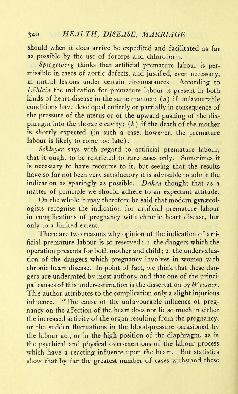 should when it does arrive be expedited and facilitated as far as possible by the use of forceps and chloroform. Spiegelberg thinks that artificial premature labour is per- missible in cases of aortic defects, and justified, even necessary, in mitral lesions under certain circumstances. According to Ldhlein the mdication for premature labour is present in both kinds of heart-disease in the same manner: {a) if unfavourable conditions have developed entirely or partially in consequence of the pressure of the uterus or of the upward pushing of the dia- phragm into the thoracic cavity; (^) if the death of the mother is shortly expected (in such a case, however, the premature labour is likely to come too late). Schleyer says with regard to artificial premature labour, that it ought to be restricted to rare cases only. Sometimes it is necessary to have recourse to it, but seeing that the results have so far not been very satisfactory it is advisable to admit the indication as sparingly as possible. Dohrn thought that as a matter of principle we should adhere to an expectant attitude. On the whole it may therefore be said that modern gynaecol- ogists recognise the indication for artificial premature labour in complications of pregnancy with chronic heart disease, but only to a limited extent. There are two reasons why opinion of the indication of arti- ficial premature labour is so reserved: i. the dangers which the operation presents for both mother and child; 2. the undervalua- tion of the dangers which pregnancy involves in women with chronic heart disease. In point of fact, we think that these dan- gers are underrated by most authors, and that one of the princi- pal causes of this under-estimation is the dissertation by Wessner. This author attributes to the complication only a slight injurious influence. The cause of the unfavourable influence of preg- nancy on the affection of the heart does not lie so much in either the increased activity of the organ resulting from the pregnancy, or the sudden fluctuations in the blood-pressure occasioned by the labour act, or in the high position of the diaphragm, as in the psychical and physical over-exertions of the labour process which have a reacting influence upon the heart. But statistics show that by far the greatest number of cases withstand these