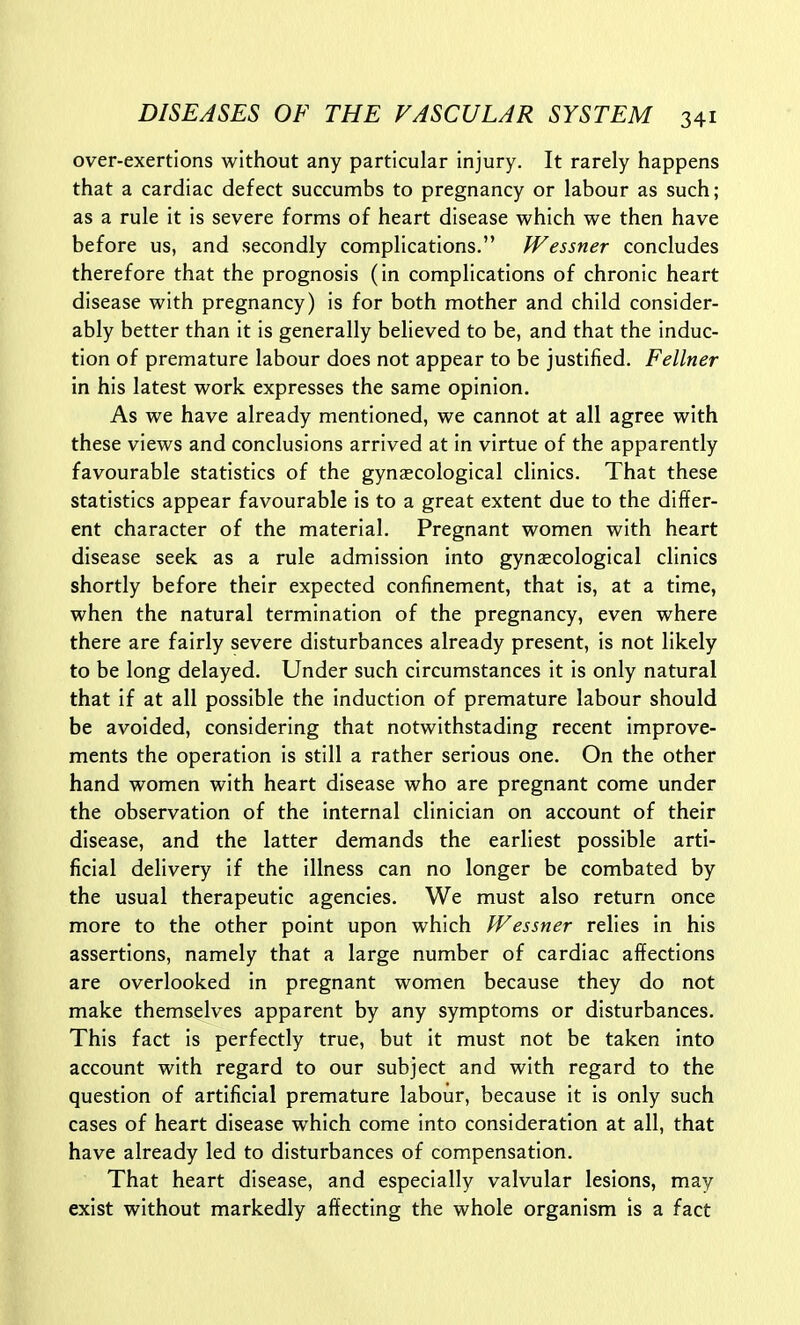over-exertions without any particular injury. It rarely happens that a cardiac defect succumbs to pregnancy or labour as such; as a rule it is severe forms of heart disease which we then have before us, and secondly complications. JVessner concludes therefore that the prognosis (in complications of chronic heart disease with pregnancy) is for both mother and child consider- ably better than it is generally believed to be, and that the induc- tion of premature labour does not appear to be justified. Fellner in his latest work expresses the same opinion. As we have already mentioned, we cannot at all agree with these views and conclusions arrived at in virtue of the apparently favourable statistics of the gynEecological clinics. That these statistics appear favourable is to a great extent due to the differ- ent character of the material. Pregnant women with heart disease seek as a rule admission into gynecological clinics shortly before their expected confinement, that is, at a time, when the natural termination of the pregnancy, even where there are fairly severe disturbances already present, is not likely to be long delayed. Under such circumstances it is only natural that if at all possible the induction of premature labour should be avoided, considering that notwithstading recent improve- ments the operation is still a rather serious one. On the other hand women with heart disease who are pregnant come under the observation of the internal clinician on account of their disease, and the latter demands the earliest possible arti- ficial delivery if the illness can no longer be combated by the usual therapeutic agencies. We must also return once more to the other point upon which Wessner relies in his assertions, namely that a large number of cardiac affections are overlooked in pregnant women because they do not make themselves apparent by any symptoms or disturbances. This fact is perfectly true, but it must not be taken into account with regard to our subject and with regard to the question of artificial premature labour, because it is only such cases of heart disease which come into consideration at all, that have already led to disturbances of compensation. That heart disease, and especially valvular lesions, may exist without markedly affecting the whole organism is a fact