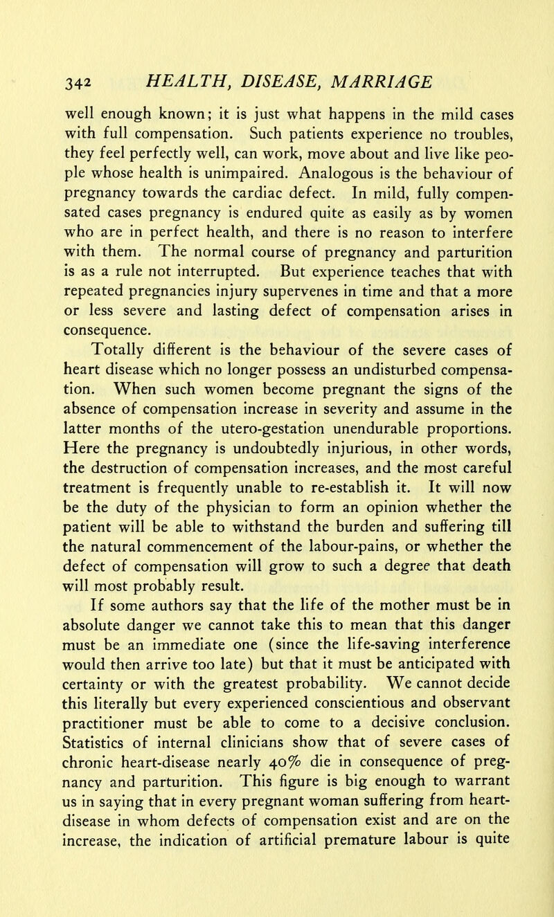 well enough known; it is just what happens in the mild cases with full compensation. Such patients experience no troubles, they feel perfectly well, can work, move about and live like peo- ple whose health is unimpaired. Analogous is the behaviour of pregnancy towards the cardiac defect. In mild, fully compen- sated cases pregnancy is endured quite as easily as by women who are in perfect health, and there is no reason to interfere with them. The normal course of pregnancy and parturition is as a rule not interrupted. But experience teaches that with repeated pregnancies injury supervenes in time and that a more or less severe and lasting defect of compensation arises in consequence. Totally different is the behaviour of the severe cases of heart disease which no longer possess an undisturbed compensa- tion. When such women become pregnant the signs of the absence of compensation increase in severity and assume in the latter months of the utero-gestation unendurable proportions. Here the pregnancy is undoubtedly injurious, in other words, the destruction of compensation increases, and the most careful treatment is frequently unable to re-establish it. It will now be the duty of the physician to form an opinion whether the patient will be able to withstand the burden and suffering till the natural commencement of the labour-pains, or whether the defect of compensation will grow to such a degree that death will most probably result. If some authors say that the life of the mother must be in absolute danger we cannot take this to mean that this danger must be an immediate one (since the life-saving interference would then arrive too late) but that it must be anticipated with certainty or with the greatest probability. We cannot decide this literally but every experienced conscientious and observant practitioner must be able to come to a decisive conclusion. Statistics of internal clinicians show that of severe cases of chronic heart-disease nearly 40% die in consequence of preg- nancy and parturition. This figure is big enough to warrant us in saying that in every pregnant woman suffering from heart- disease in whom defects of compensation exist and are on the increase, the indication of artificial premature labour is quite